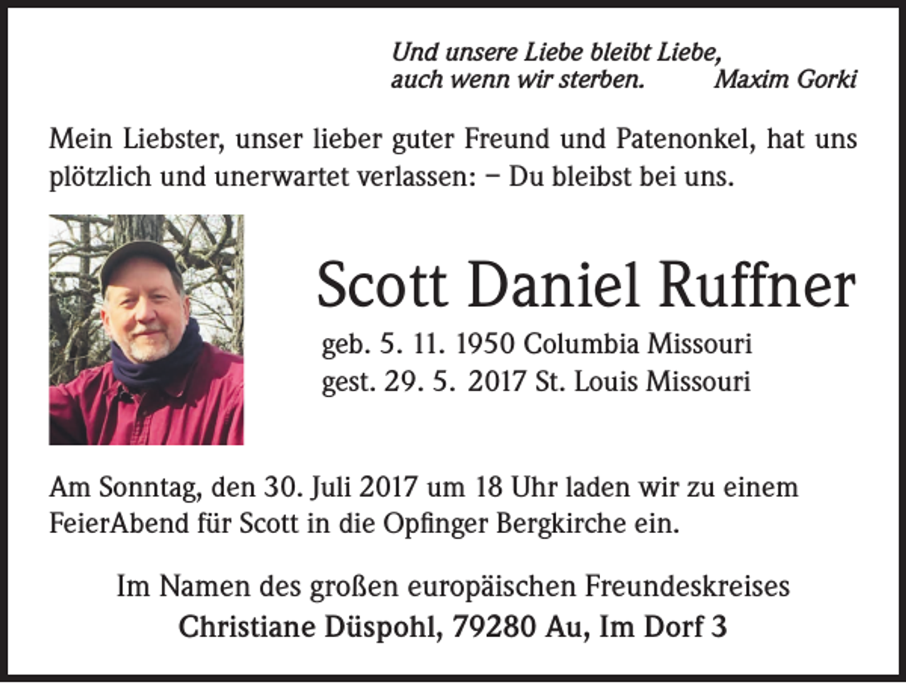 <p>Und unsere Liebe bleibt Liebe,<br />auch wenn wir sterben.<br />Maxim Gorki</p><p>Mein Liebster, unser lieber guter Freund und Patenonkel, hat uns<br />plötzlich und unerwartet verlassen: – Du bleibst bei uns.</p><p>Scott Daniel Ruffner<br />geb. 5. 11. 1950 Columbia Missouri<br />gest. 29. 5. 2017 St. Louis Missouri<br />Am Sonntag, den 30. Juli 2017 um 18 Uhr laden wir zu einem<br />FeierAbend für Scott in die Opfinger Bergkirche ein.</p><p>Im Namen des großen europäischen Freundeskreises<br />Christiane Düspohl, 79280 Au, Im Dorf 3</p>