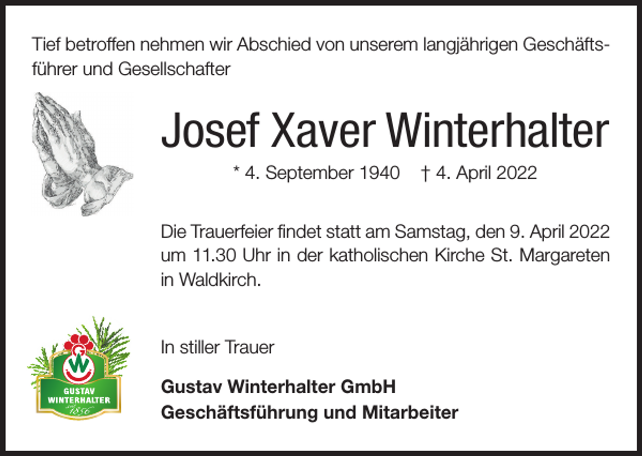 <p>Tief betroffen nehmen wir Abschied von unserem langjährigen Geschäftsführer und Gesellschafter</p><p>Josef Xaver Winterhalter<br />* 4. September 1940</p><p>† 4. April 2022</p><p>Die Trauerfeier findet statt am Samstag, den 9. April 2022<br />um 11.30 Uhr in der katholischen Kirche St. Margareten<br />in Waldkirch.<br />In stiller Trauer<br />Gustav Winterhalter GmbH<br />Geschäftsführung und Mitarbeiter</p>