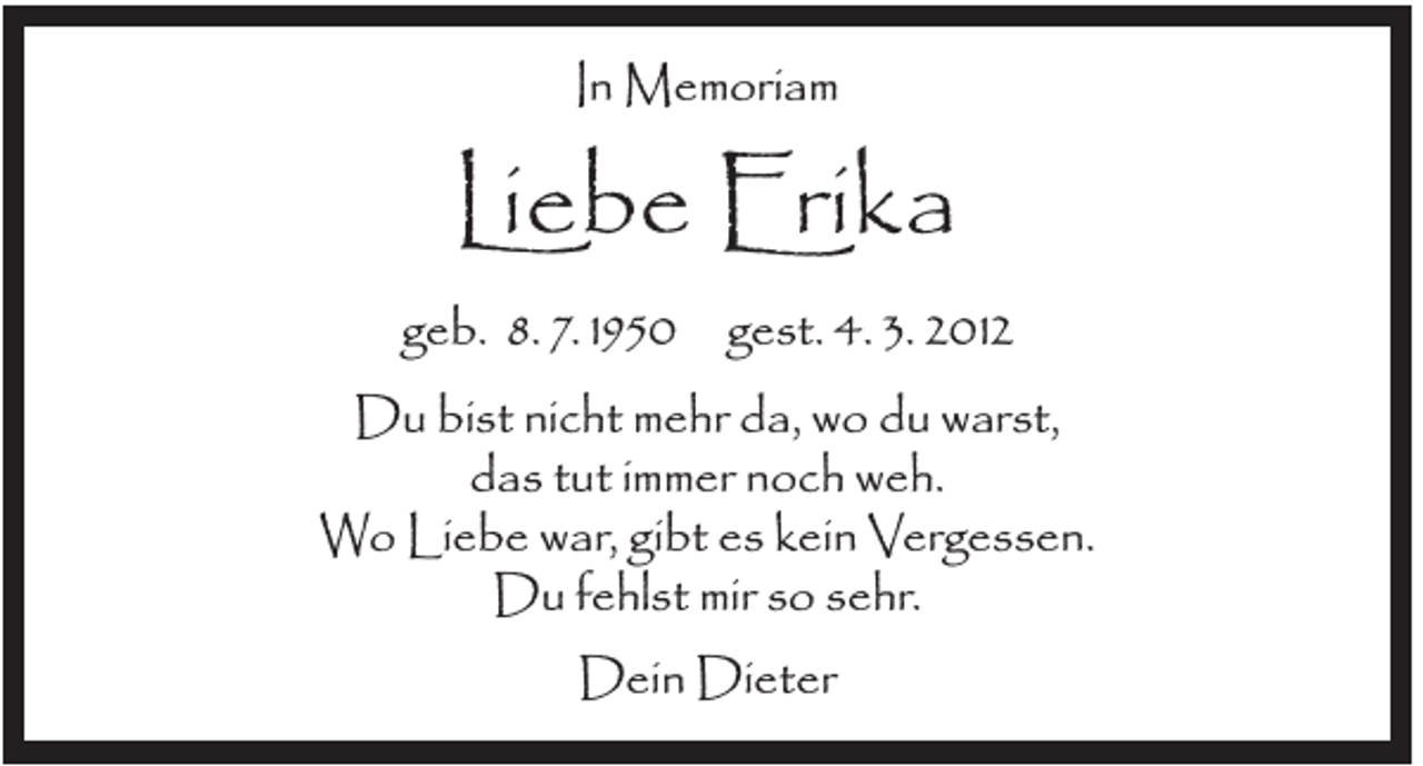 <p>In Memoriam</p><p>Liebe Erika<br />geb. 8. 7. 1950 gest. 4. 3. 2012<br />Du bist nicht mehr da, wo du warst,<br />das tut immer noch weh.<br />Wo Liebe war, gibt es kein Vergessen.<br />Du fehlst mir so sehr.<br />Dein Dieter</p>