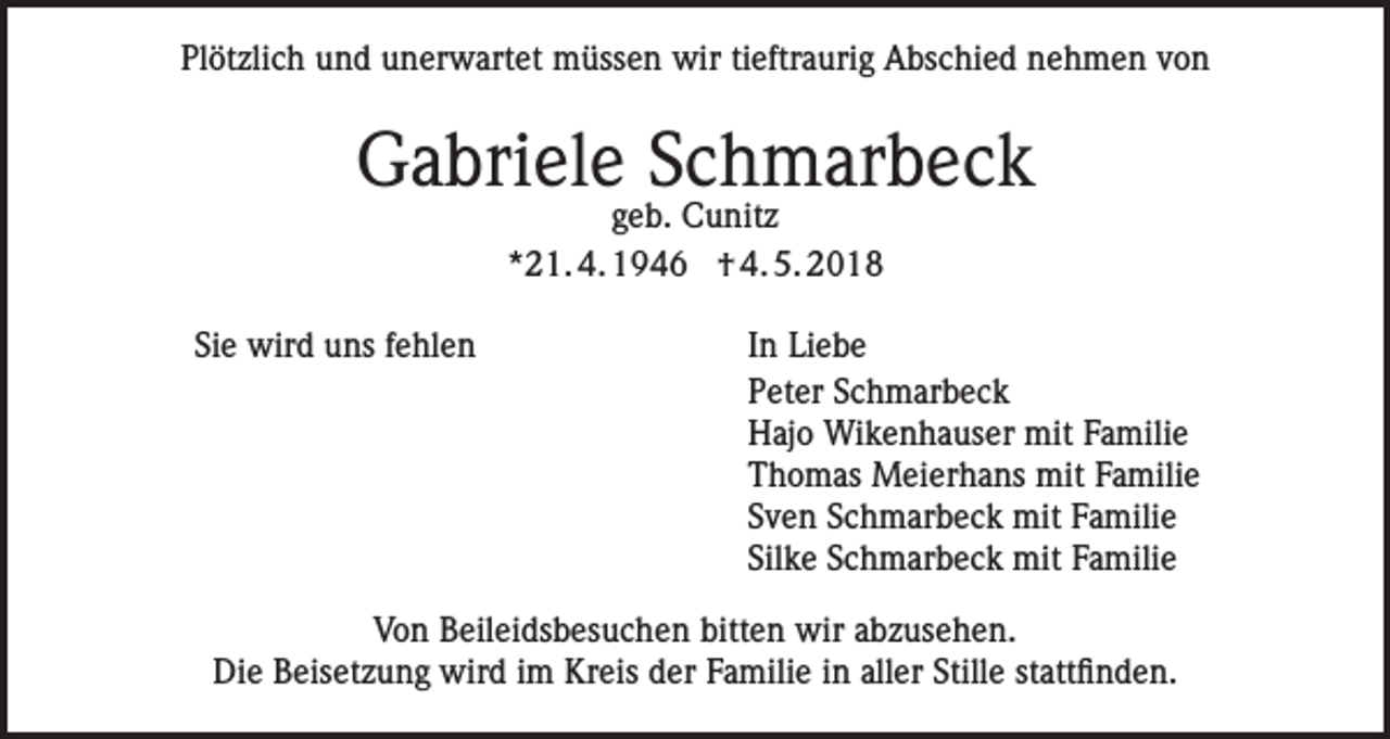 <p>Plötzlich und unerwartet müssen wir tieftraurig Abschied nehmen von</p><p>Gabriele Schmarbeck<br />geb. Cunitz<br />*21. 4. 1946 † 4. 5. 2018</p><p>Sie wird uns fehlen</p><p>In Liebe<br />Peter Schmarbeck<br />Hajo Wikenhauser mit Familie<br />Thomas Meierhans mit Familie<br />Sven Schmarbeck mit Familie<br />Silke Schmarbeck mit Familie</p><p>Von Beileidsbesuchen bitten wir abzusehen.<br />Die Beisetzung wird im Kreis der Familie in aller Stille stattfinden.</p>
