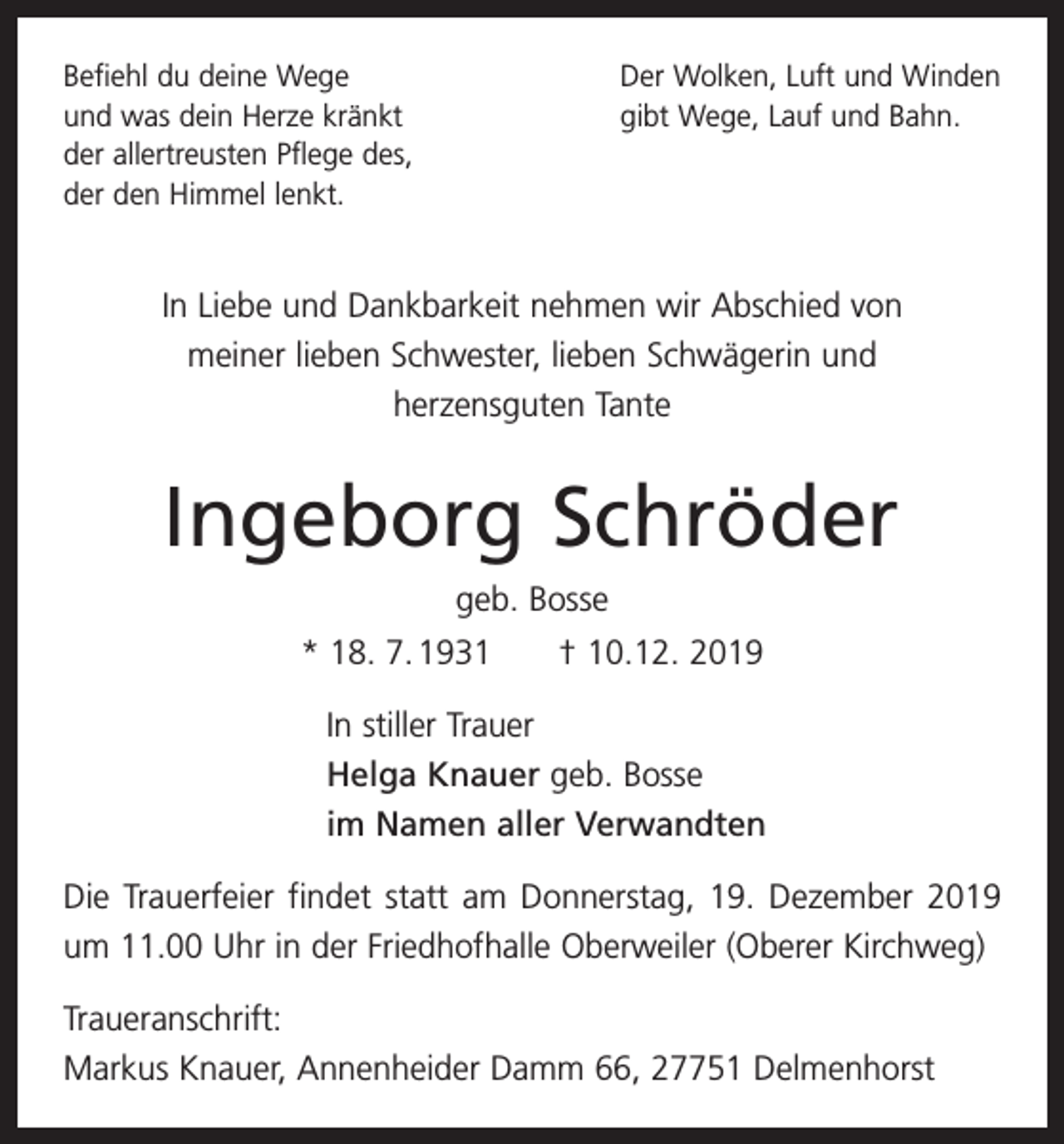 <p>Befiehl du deine Wege<br />und was dein Herze kränkt<br />der allertreusten Pflege des,<br />der den Himmel lenkt.</p><p>Der Wolken, Luft und Winden<br />gibt Wege, Lauf und Bahn.</p><p>In Liebe und Dankbarkeit nehmen wir Abschied von<br />meiner lieben Schwester, lieben Schwägerin und<br />herzensguten Tante</p><p>Ingeborg Schröder<br />geb. Bosse<br />* 18. 7. 1931 † 10.12. 2019<br />In stiller Trauer<br />Helga Knauer geb. Bosse<br />im Namen aller Verwandten<br />Die Trauerfeier findet statt am Donnerstag, 19. Dezember 2019<br />um 11.00 Uhr in der Friedhofhalle Oberweiler (Oberer Kirchweg)<br />Traueranschrift:<br />Markus Knauer, Annenheider Damm 66, 27751 Delmenhorst</p>
