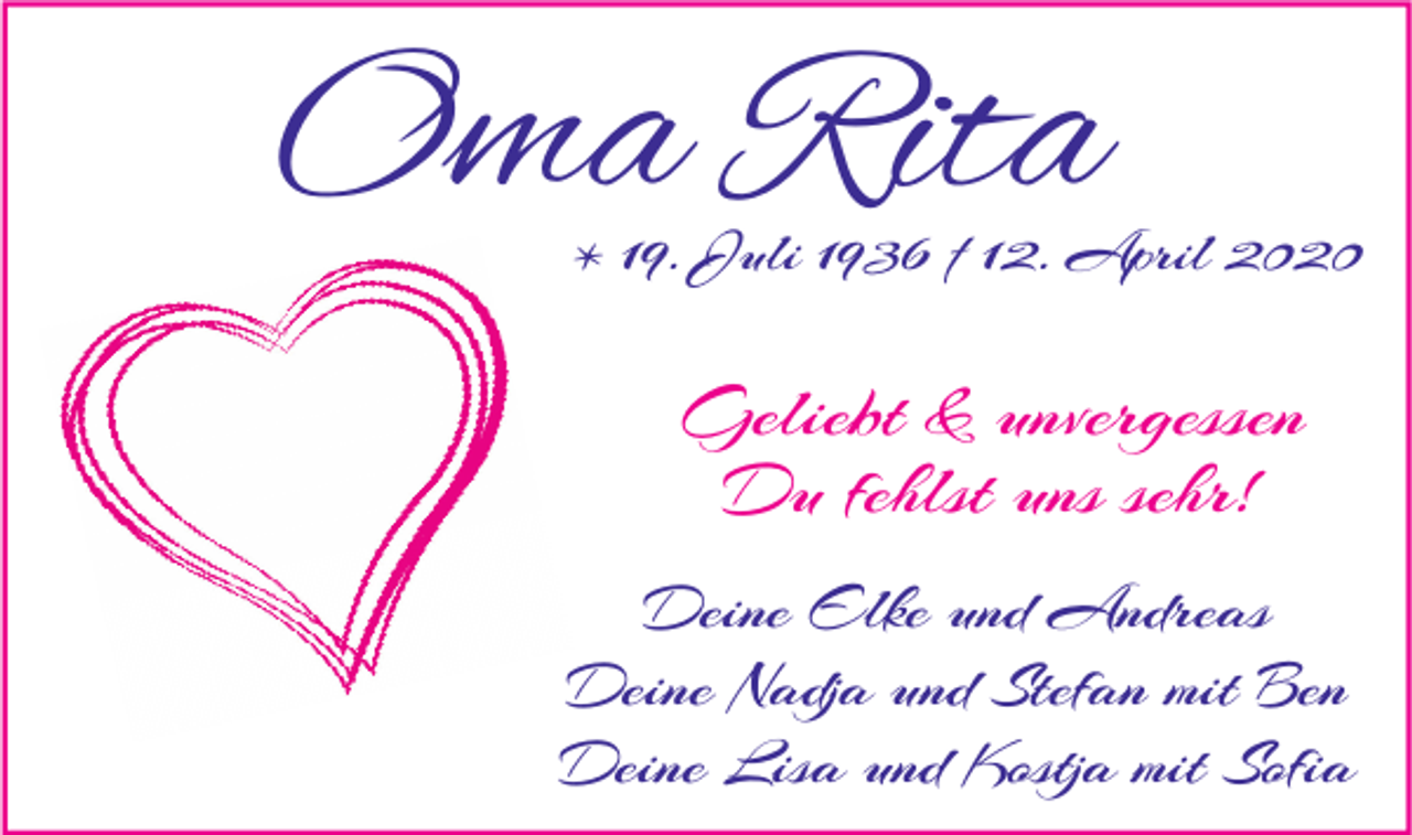 <p>Oma Rita</p><p>* 19. Juli 1936 † 12. April 2020</p><p>Geliebt &amp; unvergessen<br />Du fehlst uns sehr!<br />Deine Elke und Andreas<br />Deine Nadja und Stefan mit Ben<br />Deine Lisa und Kostja mit Sofia</p>