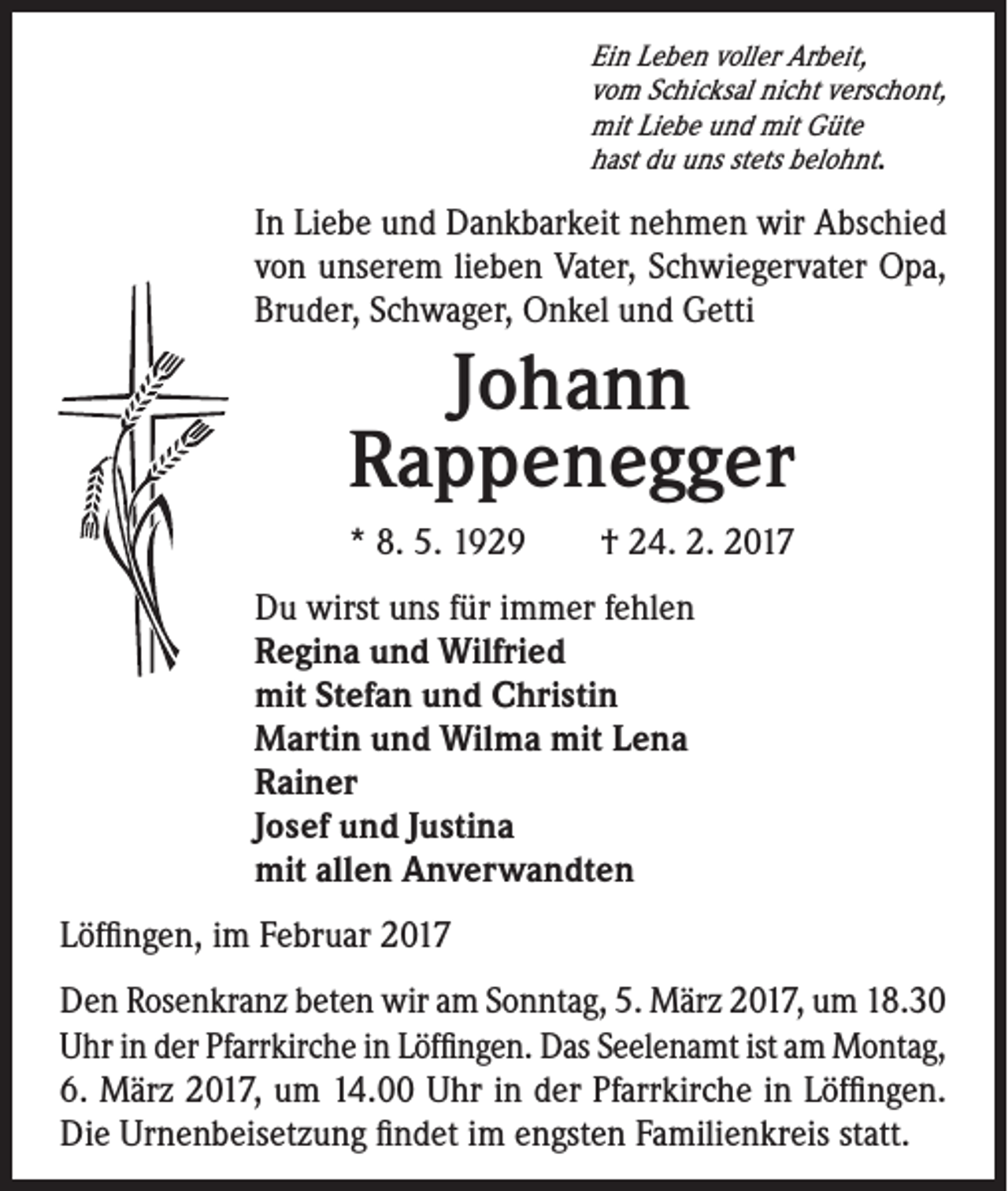 <p>Ein Leben voller Arbeit,<br />vom Schicksal nicht verschont,<br />mit Liebe und mit Güte<br />hast du uns stets belohnt.</p><p>In Liebe und Dankbarkeit nehmen wir Abschied<br />von unserem lieben Vater, Schwiegervater Opa,<br />Bruder, Schwager, Onkel und Getti</p><p>Johann<br />Rappenegger</p><p>* 8. 5. 1929 † 24. 2. 2017<br />Du wirst uns für immer fehlen<br />Regina und Wilfried<br />mit Stefan und Christin<br />Martin und Wilma mit Lena<br />Rainer<br />Josef und Justina<br />mit allen Anverwandten</p><p>Löffingen, im Februar 2017<br />Den Rosenkranz beten wir am Sonntag, 5. März 2017, um 18.30<br />Uhr in der Pfarrkirche in Löffingen. Das Seelenamt ist am Montag,<br />6. März 2017, um 14.00 Uhr in der Pfarrkirche in Löffingen.<br />Die Urnenbeisetzung findet im engsten Familienkreis statt.</p>
