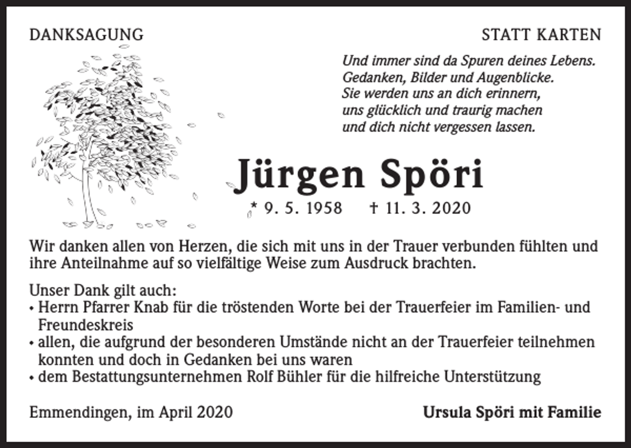 <p>DANKSAGUNG</p><p>STATT KARTEN<br />Und immer sind da Spuren deines Lebens.<br />Gedanken, Bilder und Augenblicke.<br />Sie werden uns an dich erinnern,<br />uns glücklich und traurig machen<br />und dich nicht vergessen lassen.</p><p>Jürgen Spöri<br />* 9. 5. 1958 † 11. 3. 2020</p><p>Wir danken allen von Herzen, die sich mit uns in der Trauer verbunden fühlten und<br />ihre Anteilnahme auf so vielfältige Weise zum Ausdruck brachten.<br />Unser Dank gilt auch:<br />· Herrn Pfarrer Knab für die tröstenden Worte bei der Trauerfeier im Familien- und<br />Freundeskreis<br />· allen, die aufgrund der besonderen Umstände nicht an der Trauerfeier teilnehmen<br />konnten und doch in Gedanken bei uns waren<br />· dem Bestattungsunternehmen Rolf Bühler für die hilfreiche Unterstützung<br />Emmendingen, im April 2020</p><p>Ursula Spöri mit Familie</p>