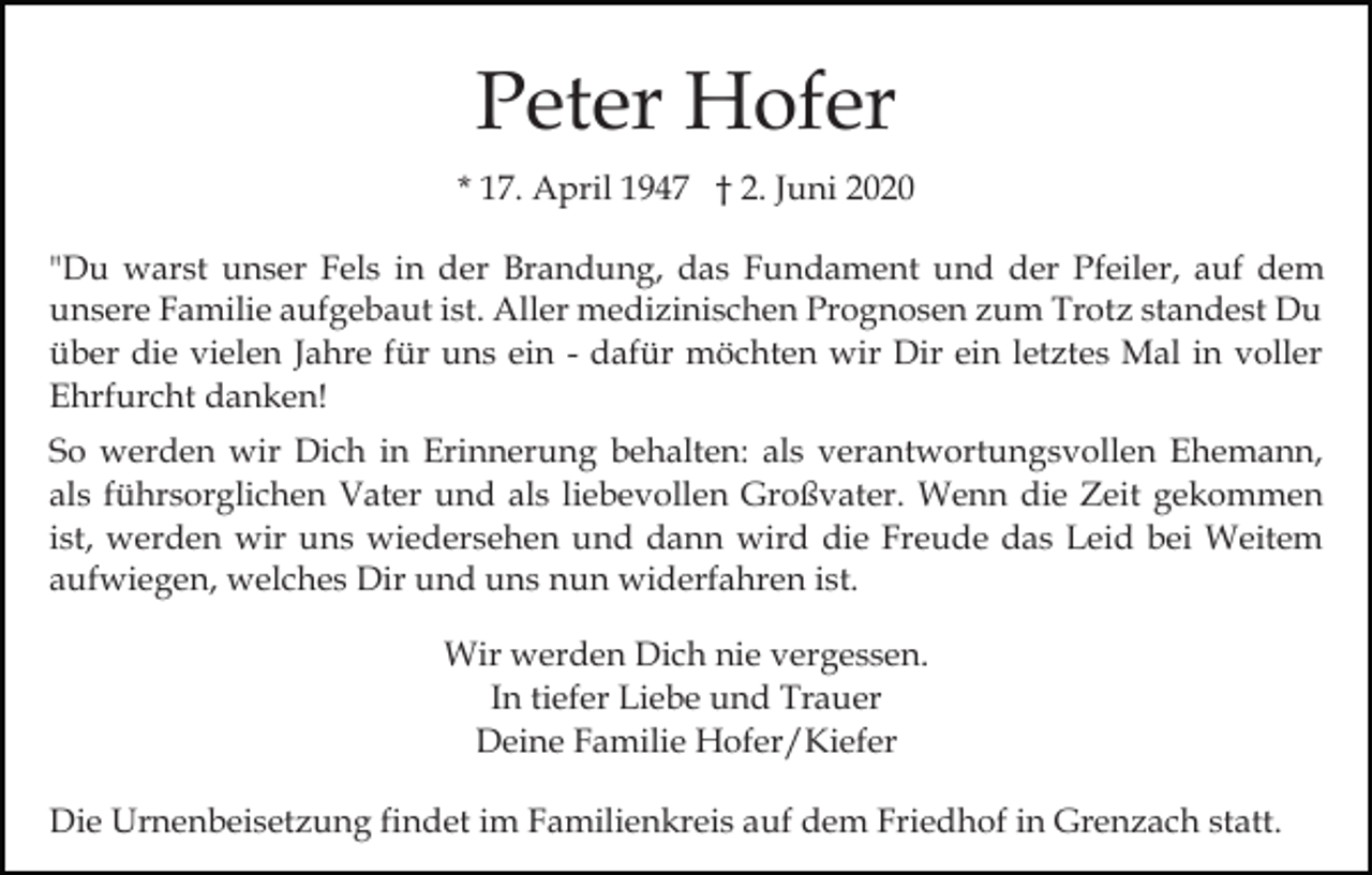 <p>Peter Hofer<br />* 17. April 1947 † 2. Juni 2020<br />"Du warst unser Fels in der Brandung, das Fundament und der Pfeiler, auf dem<br />unsere Familie aufgebaut ist. Aller medizinischen Prognosen zum Trotz standest Du<br />über die vielen Jahre für uns ein - dafür möchten wir Dir ein letztes Mal in voller<br />Ehrfurcht danken!<br />So werden wir Dich in Erinnerung behalten: als verantwortungsvollen Ehemann,<br />als führsorglichen Vater und als liebevollen Großvater. Wenn die Zeit gekommen<br />ist, werden wir uns wiedersehen und dann wird die Freude das Leid bei Weitem<br />aufwiegen, welches Dir und uns nun widerfahren ist.<br />Wir werden Dich nie vergessen.<br />In tiefer Liebe und Trauer<br />Deine Familie Hofer/Kiefer<br />Die Urnenbeisetzung findet im Familienkreis auf dem Friedhof in Grenzach statt.</p>