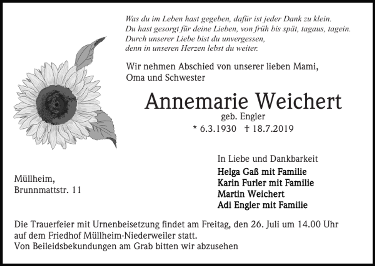 <p>Was du im Leben hast gegeben, dafür ist jeder Dank zu klein.<br />Du hast gesorgt für deine Lieben, von früh bis spät, tagaus, tagein.<br />Durch unserer Liebe bist du unvergessen,<br />denn in unseren Herzen lebst du weiter.</p><p>Wir nehmen Abschied von unserer lieben Mami,<br />Oma und Schwester</p><p>Annemarie<br />Weichert<br />geb. Engler<br />* 6.3.1930 † 18.7.2019<br />In Liebe und Dankbarkeit<br />Müllheim,<br />Brunnmattstr. 11</p><p>Die Trauerfeier mit Urnenbeisetzung findet am Freitag, den 26. Juli um 14.00 Uhr<br />auf dem Friedhof Müllheim-Niederweiler statt.<br />Von Beileidsbekundungen am Grab bitten wir abzusehen</p>
