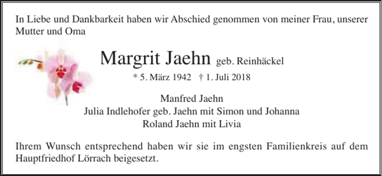 <p>In Liebe und Dankbarkeit haben wir Abschied genommen von meiner Frau, unserer<br />Mutter und Oma</p><p>Margrit Jaehn geb. Reinhäckel<br />* 5. März 1942 † 1. Juli 2018</p><p>Manfred Jaehn<br />Julia Indlehofer geb. Jaehn mit Simon und Johanna<br />Roland Jaehn mit Livia<br />Ihrem Wunsch entsprechend haben wir sie im engsten Familienkreis auf dem<br />Hauptfriedhof Lörrach beigesetzt.</p>