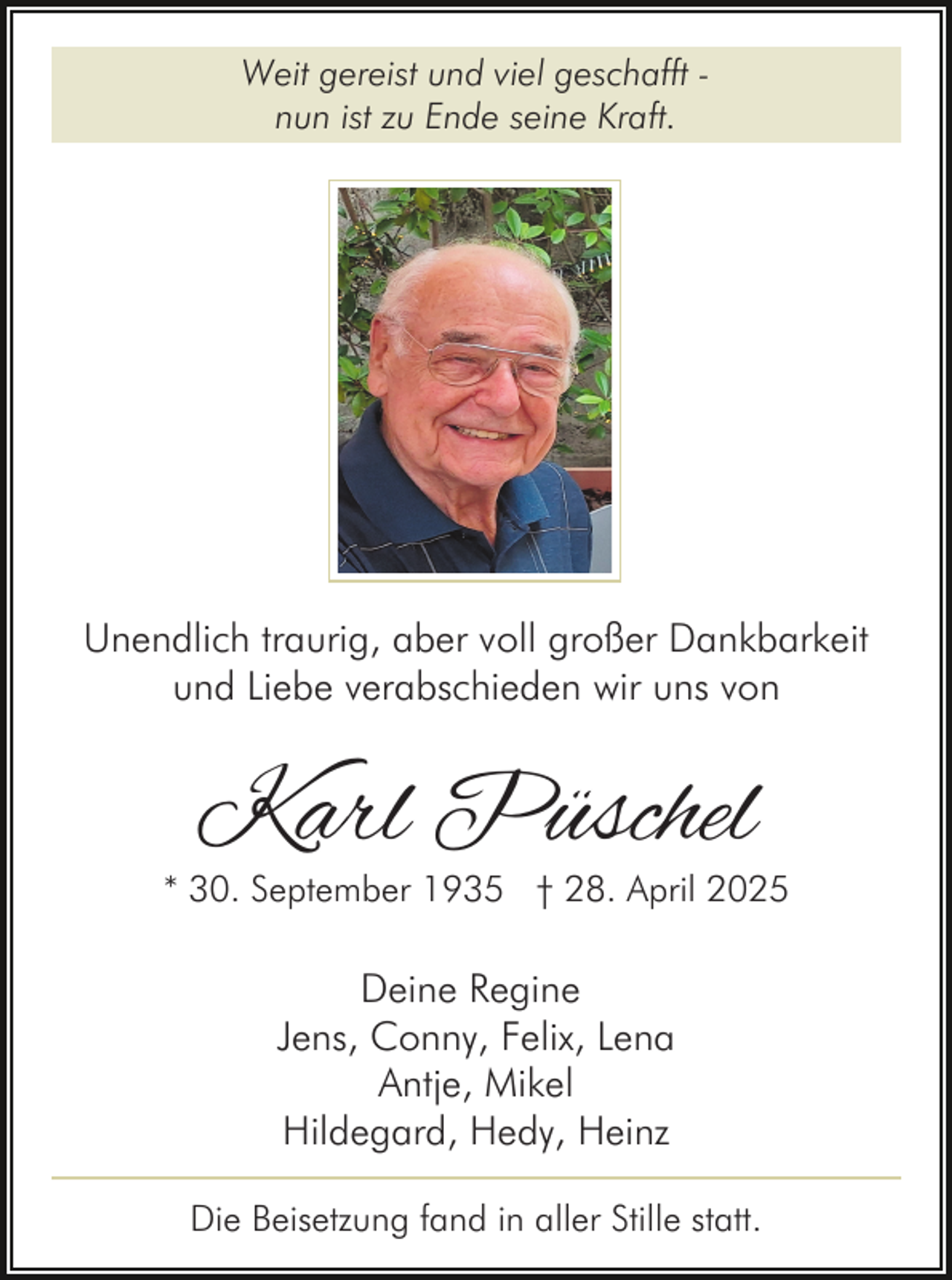 <p>Weit gereist und viel geschafft nun ist zu Ende seine Kraft.</p><p>Unendlich traurig, aber voll großer Dankbarkeit<br />und Liebe verabschieden wir uns von</p><p>Karl Püschel</p><p>* 30. September 1935 † 28. April 2025</p><p>Deine Regine<br />Jens, Conny, Felix, Lena<br />Antje, Mikel<br />Hildegard, Hedy, Heinz<br />Die Beisetzung fand in aller Stille statt.</p>