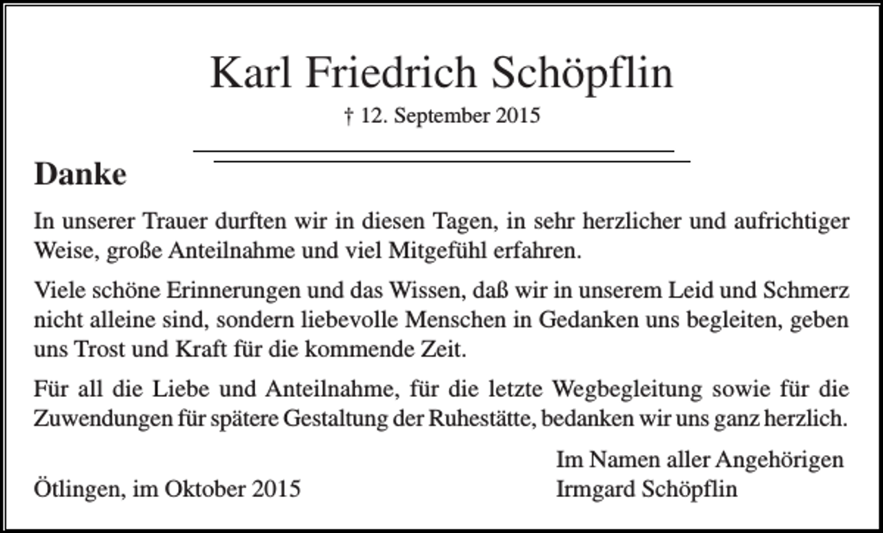 <p>Karl Friedrich Schöpflin<br />† 12. September 2015</p><p>Danke<br />In unserer Trauer durften wir in diesen Tagen, in sehr herzlicher und aufrichtiger<br />Weise, große Anteilnahme und viel Mitgefühl erfahren.<br />Viele schöne Erinnerungen und das Wissen, daß wir in unserem Leid und Schmerz<br />nicht alleine sind, sondern liebevolle Menschen in Gedanken uns begleiten, geben<br />uns Trost und Kraft für die kommende Zeit.<br />Für all die Liebe und Anteilnahme, für die letzte Wegbegleitung sowie für die<br />Zuwendungen für spätere Gestaltung der Ruhestätte, bedanken wir uns ganz herzlich.<br />Ötlingen, im Oktober 2015</p><p>Im Namen aller Angehörigen<br />Irmgard Schöpflin</p>