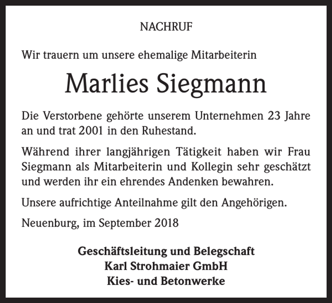 <p>NACHRUF<br />Wir trauern um unsere ehemalige Mitarbeiterin</p><p>Marlies Siegmann<br />Die Verstorbene gehörte unserem Unternehmen 23 Jahre<br />an und trat 2001 in den Ruhestand.<br />Während ihrer langjährigen Tätigkeit haben wir Frau<br />­Siegmann als Mitarbeiterin und Kollegin sehr geschätzt<br />und werden ihr ein ehrendes Andenken bewahren.<br />Unsere aufrichtige Anteilnahme gilt den Angehörigen.<br />Neuenburg, im September 2018<br />Geschäftsleitung und Belegschaft<br />Karl Strohmaier GmbH<br />Kies- und Betonwerke</p>