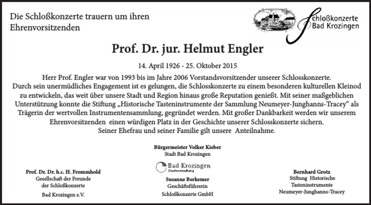 <p>Die Schloßkonzerte trauern um ihren<br />Ehrenvorsitzenden</p><p>Prof. Dr. jur. Helmut Engler<br />14. April 1926 - 25. Oktober 2015<br />Herr Prof. Engler war von 1993 bis im Jahre 2006 Vorstandsvorsitzender unserer Schlosskonzerte.<br />Durch sein unermüdliches Engagement ist es gelungen, die Schlosskonzerte zu einem besonderen kulturellen Kleinod<br />zu entwickeln, das weit über unsere Stadt und Region hinaus große Reputation genießt. Mit seiner maßgeblichen<br />Unterstützung konnte die Stiftung „Historische Tasteninstrumente der Sammlung Neumeyer-Junghanns-Tracey“ als<br />Trägerin der wertvollen Instrumentensammlung, gegründet werden. Mit großer Dankbarkeit werden wir unserem<br />Ehrenvorsitzenden einen würdigen Platz in der Geschichte unserer Schlosskonzerte sichern.<br />Seiner Ehefrau und seiner Familie gilt unsere Anteilnahme.<br />Bürgermeister Volker Kieber<br />Stadt Bad Krozingen<br />Prof. Dr. Dr. h.c. H. Frommhold<br />Gesellschaft der Freunde<br />der Schloßkonzerte<br />Bad Krozingen e.V.</p><p>Susanne Berkemer<br />Geschäftsführerin<br />Schloßkonzerte GmbH</p><p>Bernhard Grotz<br />Stiftung Historische<br />Tasteninstrumente<br />Neumeyer-Junghanns-Tracey</p>