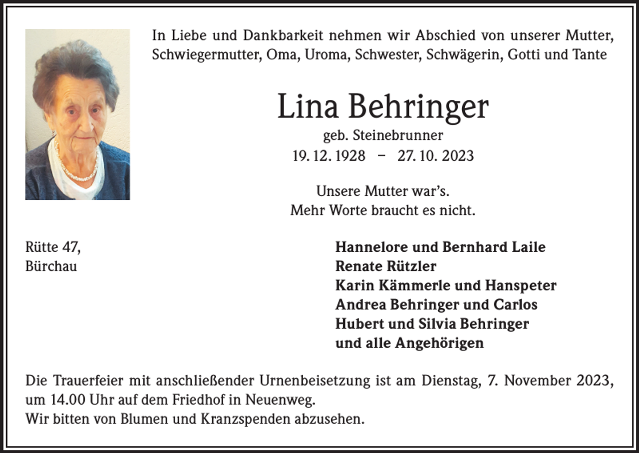 <p>In Liebe und Dankbarkeit nehmen wir Abschied von unserer Mutter,<br />Schwiegermutter, Oma, Uroma, Schwester, Schwägerin, Gotti und Tante</p><p>Lina Behringer<br />geb. Steinebrunner<br />19. 12. 1928 – 27. 10. 2023</p><p>Unsere Mutter war’s.<br />Mehr Worte braucht es nicht.<br />Rütte 47,<br />Bürchau</p><p>Hannelore und Bernhard Laile<br />Renate Rützler<br />Karin Kämmerle und Hanspeter<br />Andrea Behringer und Carlos<br />Hubert und Silvia Behringer<br />und alle Angehörigen</p><p>Die Trauerfeier mit anschließender Urnenbeisetzung ist am Dienstag, 7. November 2023,<br />um 14.00 Uhr auf dem Friedhof in Neuenweg.<br />Wir bitten von Blumen und Kranzspenden abzusehen.</p>