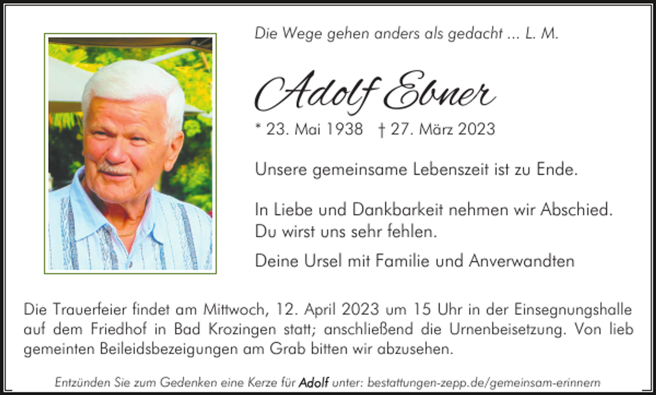 <p>Die Wege gehen anders als gedacht ... L. M.</p><p>Adolf Ebner</p><p>* 23. Mai 1938 † 27. März 2023</p><p>Unsere gemeinsame Lebenszeit ist zu Ende.<br />In Liebe und Dankbarkeit nehmen wir Abschied.<br />Du wirst uns sehr fehlen.<br />Deine Ursel mit Familie und Anverwandten<br />Die Trauerfeier findet am Mittwoch, 12. April 2023 um 15 Uhr in der Einsegnungshalle<br />auf dem Friedhof in Bad Krozingen statt; anschließend die Urnenbeisetzung. Von lieb<br />gemeinten Beileidsbezeigungen am Grab bitten wir abzusehen.<br />Entzünden Sie zum Gedenken eine Kerze für</p><p>unter: bestattungen-zepp.de/gemeinsam-erinnern</p>