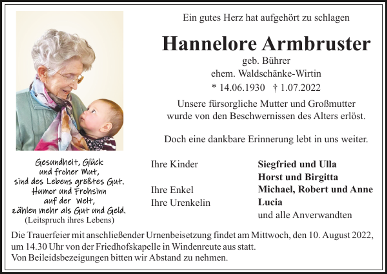 <p>Ein gutes Herz hat aufgehört zu schlagen</p><p>Hannelore Armbruster<br />geb. Bührer<br />ehem. Waldschänke-Wirtin<br />* 14.06.1930 † 1.07.2022</p><p>Unsere fürsorgliche Mutter und Großmutter<br />wurde von den Beschwernissen des Alters erlöst.<br />Doch eine dankbare Erinnerung lebt in uns weiter.<br />Ihre Kinder<br />Ihre Enkel<br />Ihre Urenkelin<br />(Leitspruch ihres Lebens)</p><p>Siegfried und Ulla<br />Horst und Birgitta<br />Michael, Robert und Anne<br />Lucia<br />und alle Anverwandten</p><p>Die Trauerfeier mit anschließender Urnenbeisetzung findet am Mittwoch, den 10. August 2022,<br />um 14.30 Uhr von der Friedhofskapelle in Windenreute aus statt.<br />Von Beileidsbezeigungen bitten wir Abstand zu nehmen.</p>