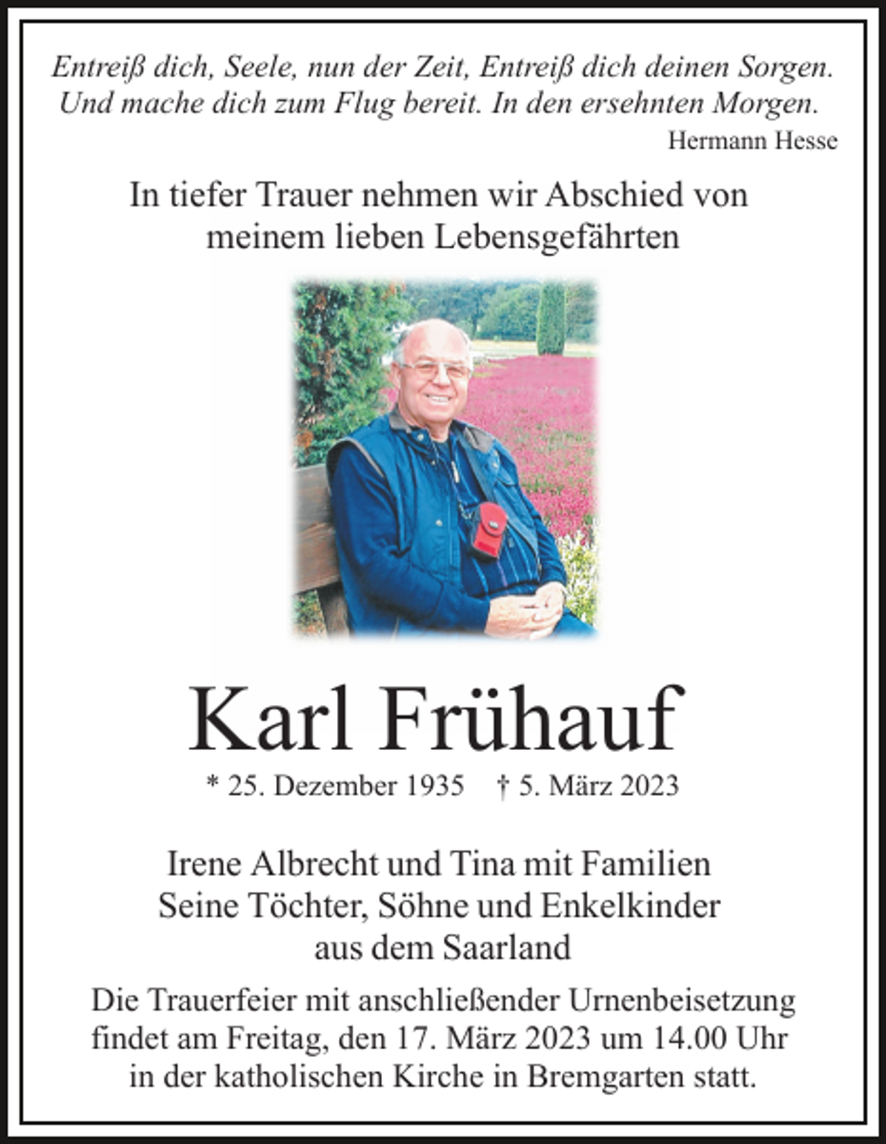 <p>Entreiß dich, Seele, nun der Zeit, Entreiß dich deinen Sorgen.<br />Und mache dich zum Flug bereit. In den ersehnten Morgen.<br />Hermann Hesse</p><p>In tiefer Trauer nehmen wir Abschied von<br />meinem lieben Lebensgefährten</p><p>Karl Frühauf<br />* 25. Dezember 1935</p><p>† 5. März 2023</p><p>Irene Albrecht und Tina mit Familien<br />Seine Töchter, Söhne und Enkelkinder<br />aus dem Saarland<br />Die Trauerfeier mit anschließender Urnenbeisetzung<br />findet am Freitag, den 17. März 2023 um 14.00 Uhr<br />in der katholischen Kirche in Bremgarten statt.</p>