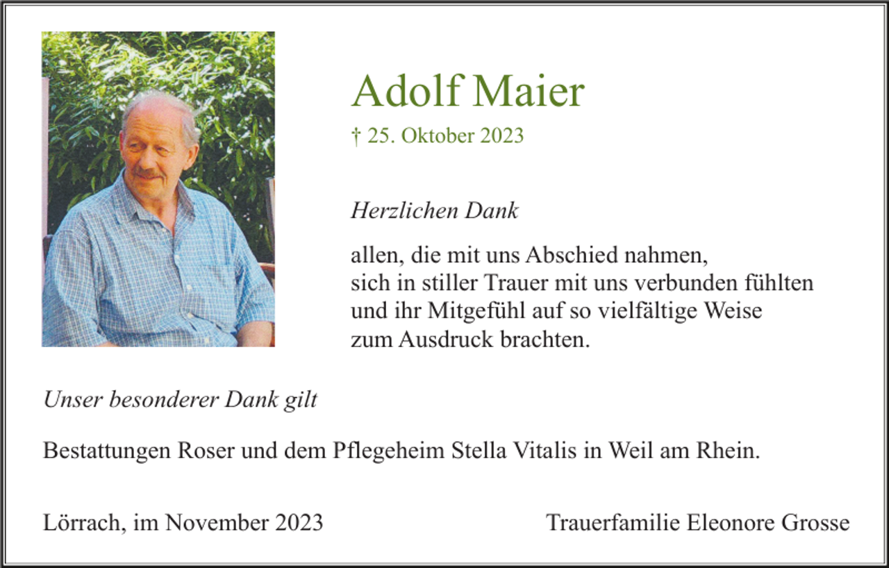<p>Adolf Maier<br />† 25. Oktober 2023</p><p>Herzlichen Dank<br />allen, die mit uns Abschied nahmen,<br />sich in stiller Trauer mit uns verbunden fühlten<br />und ihr Mitgefühl auf so vielfältige Weise<br />zum Ausdruck brachten.<br />Unser besonderer Dank gilt<br />Bestattungen Roser und dem Pflegeheim Stella Vitalis in Weil am Rhein.<br />Lörrach, im November 2023</p><p>Trauerfamilie Eleonore Grosse</p>