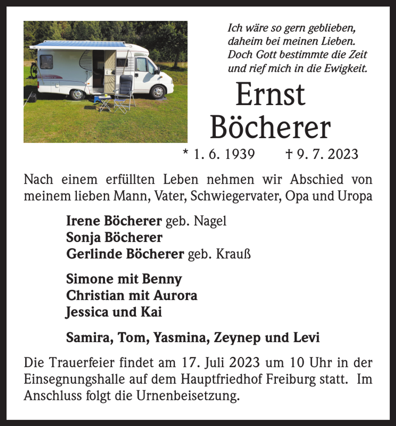 <p>Ich wäre so gern geblieben,<br />daheim bei meinen Lieben.<br />Doch Gott bestimmte die Zeit<br />und rief mich in die Ewigkeit.</p><p>Ernst<br />Böcherer</p><p>* 1. 6. 1939 † 9. 7. 2023<br />Nach einem erfüllten Leben nehmen wir Abschied von<br />­meinem lieben Mann, Vater, Schwiegervater, Opa und Uropa<br />Irene Böcherer geb. Nagel<br />Sonja Böcherer<br />Gerlinde Böcherer geb. Krauß<br />Simone mit Benny<br />Christian mit Aurora<br />Jessica und Kai<br />Samira, Tom, Yasmina, Zeynep und Levi<br />Die Trauerfeier findet am 17. Juli 2023 um 10 Uhr in der<br />Einsegnungshalle auf dem Hauptfriedhof Freiburg statt. Im<br />Anschluss folgt die Urnenbeisetzung.</p>