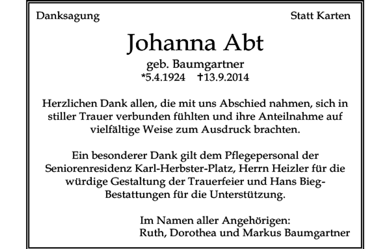 <p>Danksagung</p><p>Statt Karten</p><p>Johanna Abt<br />geb. Baumgartner</p><p>*5.4.1924</p><p>13.9.2014</p><p>Herzlichen Dank allen, die mit uns Abschied nahmen, sich in<br />stiller Trauer verbunden fühlten und ihre Anteilnahme auf<br />vielfältige Weise zum Ausdruck brachten.<br />Ein besonderer Dank gilt dem Pflegepersonal der<br />Seniorenresidenz Karl-Herbster-Platz, Herrn Heizler für die<br />würdige Gestaltung der Trauerfeier und Hans BiegBestattungen für die Unterstützung.<br />Im Namen aller Angehörigen:<br />Ruth, Dorothea und Markus Baumgartner</p>