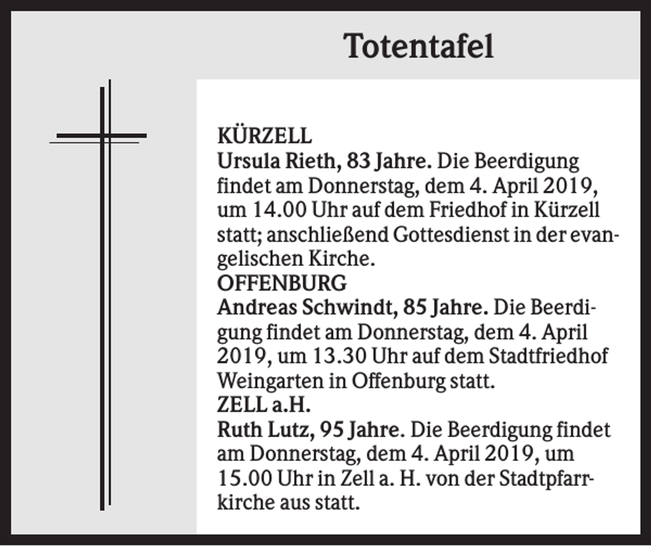 <p>Totentafel<br />KÜRZELL<br />Ursula Rieth, 83 Jahre. Die Beerdigung<br />findet am Donnerstag, dem 4. April 2019,<br />um 14.00 Uhr auf dem Friedhof in Kürzell<br />statt; anschließend Gottesdienst in der evangelischen Kirche.<br />OFFENBURG<br />Andreas Schwindt, 85 Jahre. Die Beerdigung findet am Donnerstag, dem 4. April<br />2019, um 13.30 Uhr auf dem Stadtfriedhof<br />Weingarten in Offenburg statt.<br />ZELL a.H.<br />Ruth Lutz, 95 Jahre. Die Beerdigung findet<br />am Donnerstag, dem 4. April 2019, um<br />15.00 Uhr in Zell a. H. von der Stadtpfarrkirche aus statt.</p>