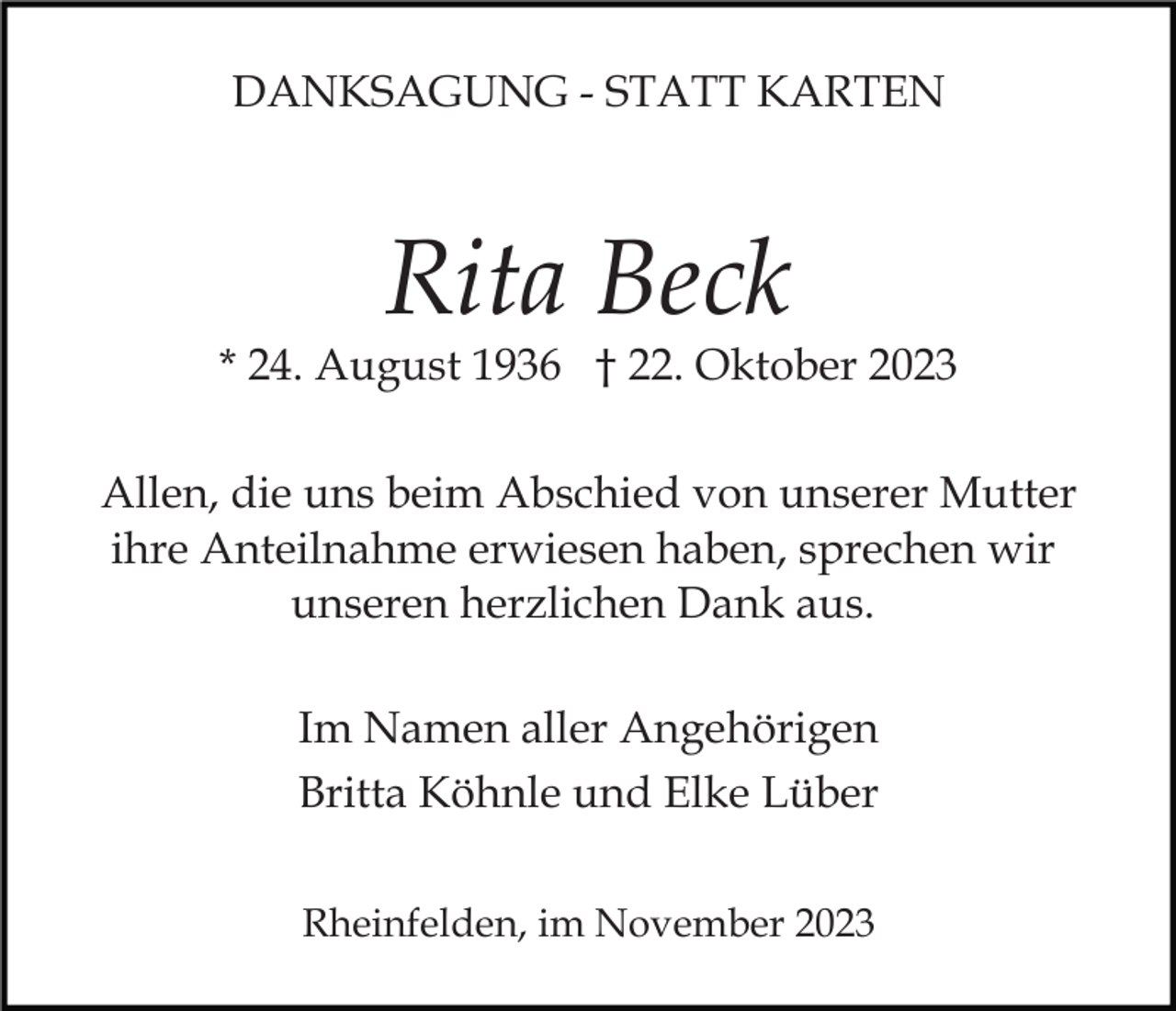 <p>DANKSAGUNG - STATT KARTEN</p><p>Rita Beck</p><p>* 24. August 1936 † 22. Oktober 2023<br />Allen, die uns beim Abschied von unserer Mutter<br />ihre Anteilnahme erwiesen haben, sprechen wir<br />unseren herzlichen Dank aus.<br />Im Namen aller Angehörigen<br />Britta Köhnle und Elke Lüber<br />Rheinfelden, im November 2023</p>