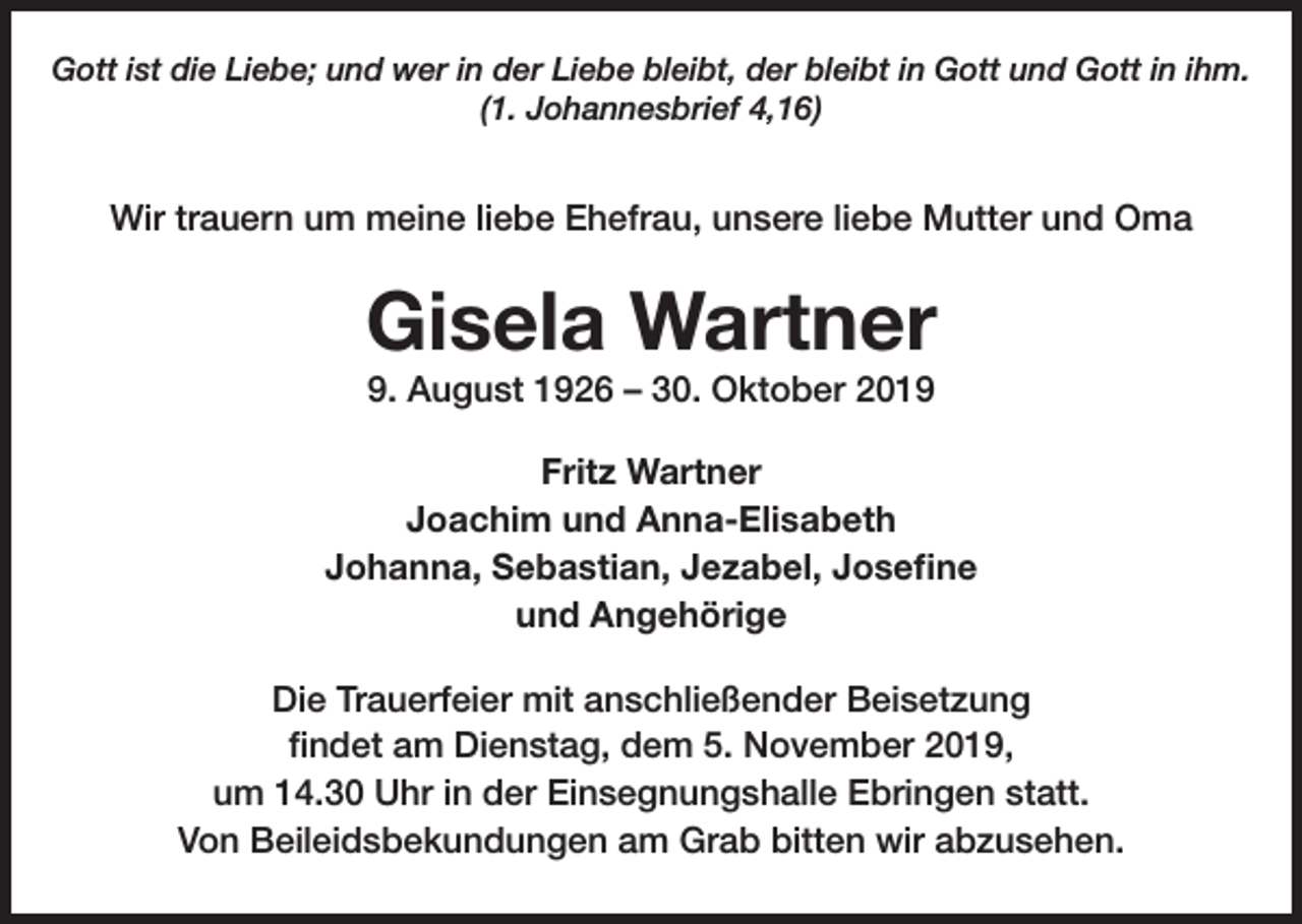<p>Gott ist die Liebe; und wer in der Liebe bleibt, der bleibt in Gott und Gott in ihm.<br />(1. Johannesbrief 4,16)</p><p>Wir trauern um meine liebe Ehefrau, unsere liebe Mutter und Oma</p><p>Gisela Wartner<br />9. August 1926 – 30. Oktober 2019<br />Fritz Wartner<br />Joachim und Anna-Elisabeth<br />Johanna, Sebastian, Jezabel, Josefine<br />und Angehörige<br />Die Trauerfeier mit anschließender Beisetzung<br />findet am Dienstag, dem 5. November 2019,<br />um 14.30 Uhr in der Einsegnungshalle Ebringen statt.<br />Von Beileidsbekundungen am Grab bitten wir abzusehen.</p>