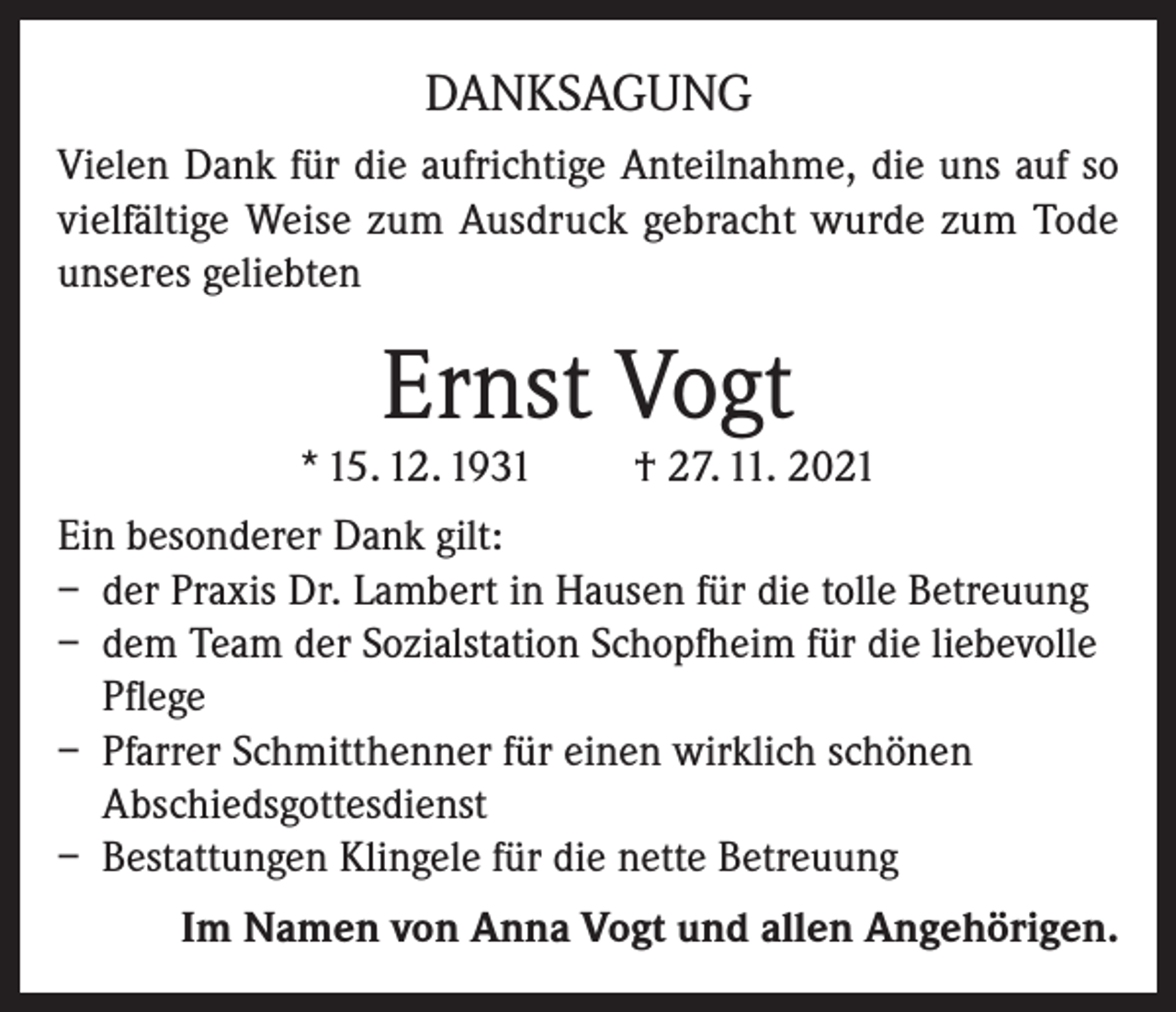 <p>DANKSAGUNG<br />Vielen Dank für die aufrichtige Anteilnahme, die uns auf so<br />vielfältige Weise zum Ausdruck gebracht wurde zum Tode<br />unseres geliebten</p><p>Ernst Vogt</p><p>* 15. 12. 1931</p><p>† 27. 11. 2021</p><p>Ein besonderer Dank gilt:<br />– der Praxis Dr. Lambert in Hausen für die tolle Betreuung<br />– dem Team der Sozialstation Schopfheim für die liebevolle<br />Pflege<br />– Pfarrer Schmitthenner für einen wirklich schönen<br />Abschiedsgottesdienst<br />– Bestattungen Klingele für die nette Betreuung<br />Im Namen von Anna Vogt und allen Angehörigen.</p>