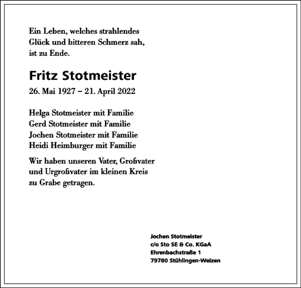 <p>Ein Leben, welches strahlendes<br />Glück und bitteren Schmerz sah,<br />ist zu Ende.</p><p>Fritz Stotmeister<br />26. Mai 1927 – 21. April 2022<br />Helga Stotmeister mit Familie<br />Gerd Stotmeister mit Familie<br />Jochen Stotmeister mit Familie<br />Heidi Heimburger mit Familie<br />Wir haben unseren Vater, Großvater<br />und Urgroßvater im kleinen Kreis<br />zu Grabe getragen.</p><p>Jochen Stotmeister<br />c/o Sto SE &amp; Co. KGaA<br />Ehrenbachstraße 1<br />79780 Stühlingen-Weizen</p>