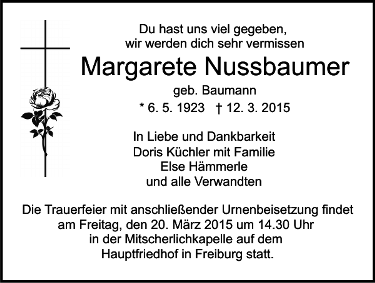 <p>Du hast uns viel gegeben,<br />wir werden dich sehr vermissen</p><p>Margarete Nussbaumer<br />geb. Baumann<br />* 6. 5. 1923 † 12. 3. 2015</p><p>In Liebe und Dankbarkeit<br />Doris Küchler mit Familie<br />Else Hämmerle<br />und alle Verwandten<br />Die Trauerfeier mit anschließender Urnenbeisetzung findet<br />am Freitag, den 20. März 2015 um 14.30 Uhr<br />in der Mitscherlichkapelle auf dem<br />Hauptfriedhof in Freiburg statt.</p>