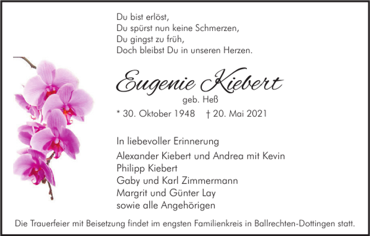 <p>Du bist erlöst,<br />Du spürst nun keine Schmerzen,<br />Du gingst zu früh,<br />Doch bleibst Du in unseren Herzen.</p><p>Eugenie Kiebert</p><p>geb. Heß<br />* 30. Oktober 1948 † 20. Mai 2021</p><p>In liebevoller Erinnerung<br />Alexander Kiebert und Andrea mit Kevin<br />Philipp Kiebert<br />Gaby und Karl Zimmermann<br />Margrit und Günter Lay<br />sowie alle Angehörigen<br />Die Trauerfeier mit Beisetzung findet im engsten Familienkreis in Ballrechten-Dottingen statt.</p>