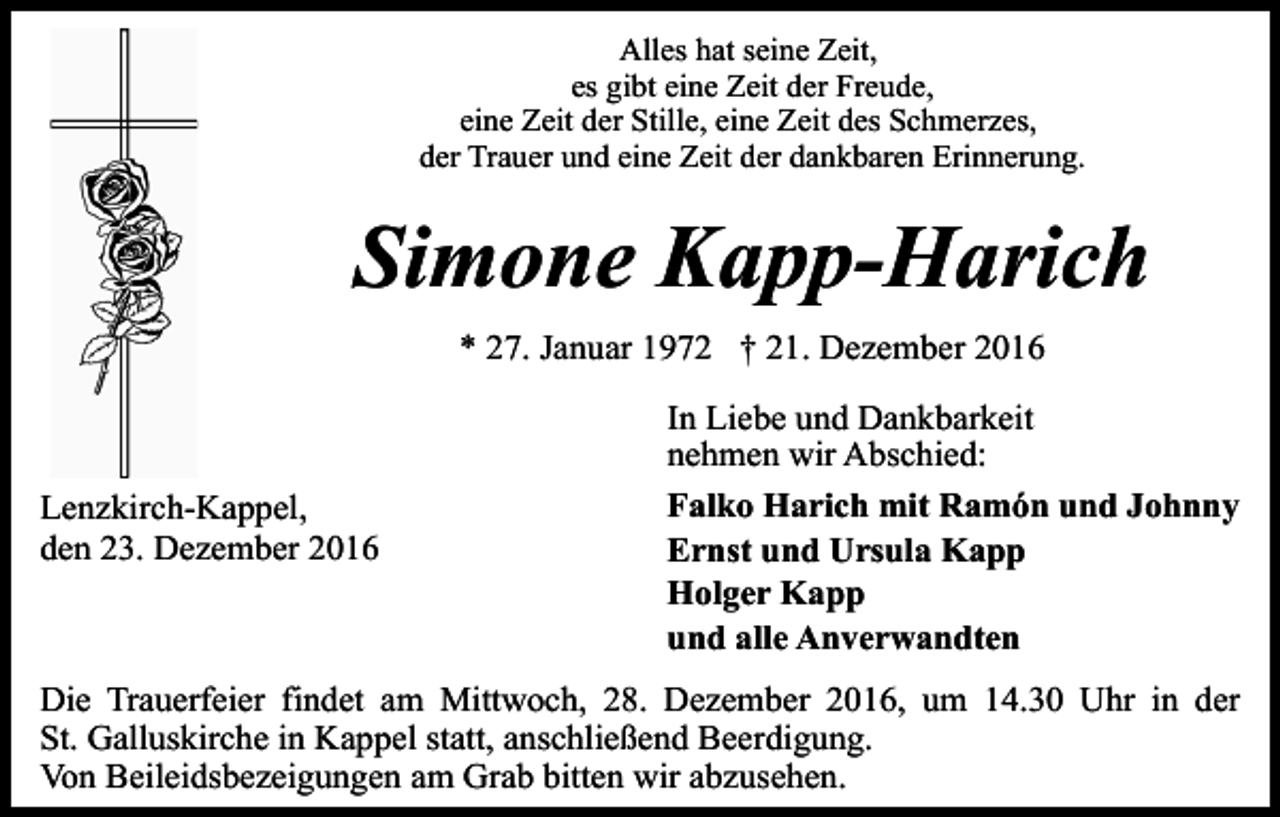 <p>Alles hat seine Zeit,<br />es gibt eine Zeit der Freude,<br />eine Zeit der Stille, eine Zeit des Schmerzes,<br />der Trauer und eine Zeit der dankbaren Erinnerung.</p><p>Simone Kapp-Harich<br />* 27. Januar 1972 † 21. Dezember 2016</p><p>Lenzkirch-Kappel,<br />den 23. Dezember 2016</p><p>In Liebe und Dankbarkeit<br />nehmen wir Abschied:<br />Falko Harich mit Ramón und Johnny<br />Ernst und Ursula Kapp<br />Holger Kapp<br />und alle Anverwandten</p><p>Die Trauerfeier findet am Mittwoch, 28. Dezember 2016, um 14.30 Uhr in der<br />St. Galluskirche in Kappel statt, anschließend Beerdigung.<br />Von Beileidsbezeigungen am Grab bitten wir abzusehen.</p>
