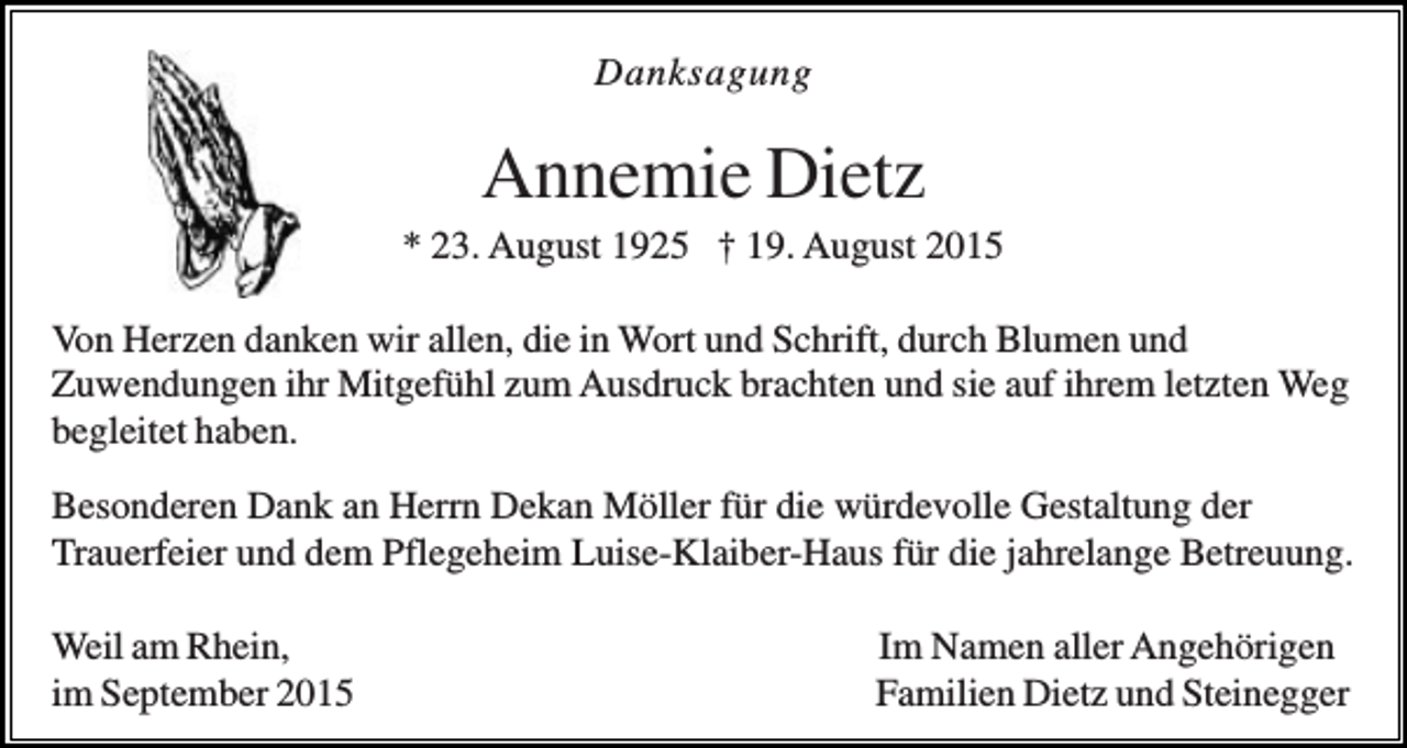 <p>Danksagung</p><p>Annemie Dietz<br />* 23. August 1925 † 19. August 2015<br />Von Herzen danken wir allen, die in Wort und Schrift, durch Blumen und<br />Zuwendungen ihr Mitgefühl zum Ausdruck brachten und sie auf ihrem letzten Weg<br />begleitet haben.<br />Besonderen Dank an Herrn Dekan Möller für die würdevolle Gestaltung der<br />Trauerfeier und dem Pflegeheim Luise-Klaiber-Haus für die jahrelange Betreuung.<br />Weil am Rhein,<br />im September 2015</p><p>Im Namen aller Angehörigen<br />Familien Dietz und Steinegger</p>