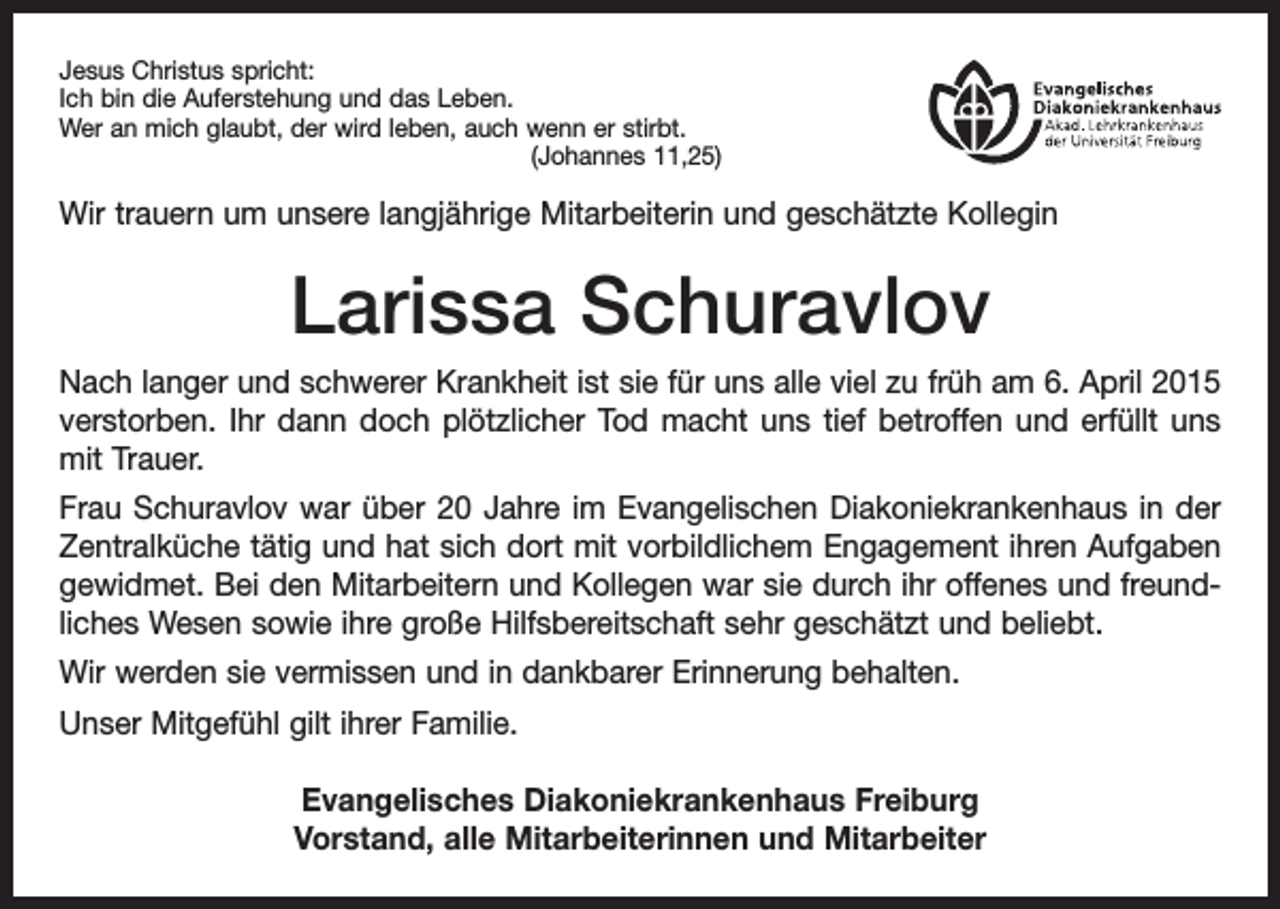 <p>Jesus Christus spricht:<br />Ich bin die Auferstehung und das Leben.<br />Wer an mich glaubt, der wird leben, auch wenn er stirbt.</p><p>(Johannes 11,25)</p><p>Wir trauern um unsere langjährige Mitarbeiterin und geschätzte Kollegin</p><p>Larissa Schuravlov<br />Nach langer und schwerer Krankheit ist sie für uns alle viel zu früh am 6. April 2015<br />verstorben. Ihr dann doch plötzlicher Tod macht uns tief betroffen und erfüllt uns<br />mit Trauer.<br />Frau Schuravlov war über 20 Jahre im Evangelischen Diakoniekrankenhaus in der<br />­Zentralküche tätig und hat sich dort mit vorbildlichem Engagement ihren Aufgaben<br />gewidmet. Bei den Mitarbeitern und Kollegen war sie durch ihr offenes und freund­<br />liches Wesen sowie ihre große Hilfsbereitschaft sehr geschätzt und beliebt.<br />Wir werden sie vermissen und in dankbarer Erinnerung behalten.<br />Unser Mitgefühl gilt ihrer Familie.<br />Evangelisches Diakoniekrankenhaus Freiburg<br />Vorstand, alle Mitarbeiterinnen und Mitarbeiter</p>