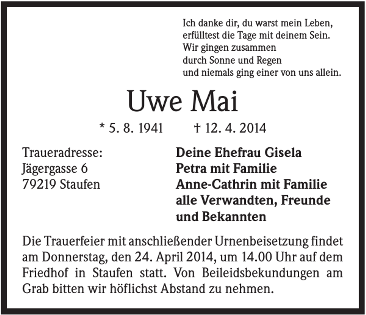<p>Ich danke dir, du warst mein Leben,<br />erfülltest die Tage mit deinem Sein.<br />Wir gingen zusammen<br />durch Sonne und Regen<br />und niemals ging einer von uns allein.</p><p>Uwe Mai<br />* 5. 8. 1941<br />Traueradresse:<br />Jägergasse 6<br />79219 Staufen</p><p>† 12. 4. 2014<br />Deine Ehefrau Gisela<br />Petra mit Familie<br />Anne-Cathrin mit Familie<br />alle Verwandten, Freunde<br />und Bekannten</p><p>Die Trauerfeier mit anschließender Urnenbeisetzung findet<br />am Donnerstag, den 24. April 2014, um 14.00 Uhr auf dem<br />Friedhof in Staufen statt. Von Beileidsbekundungen am<br />Grab bitten wir höflichst Abstand zu nehmen.</p>