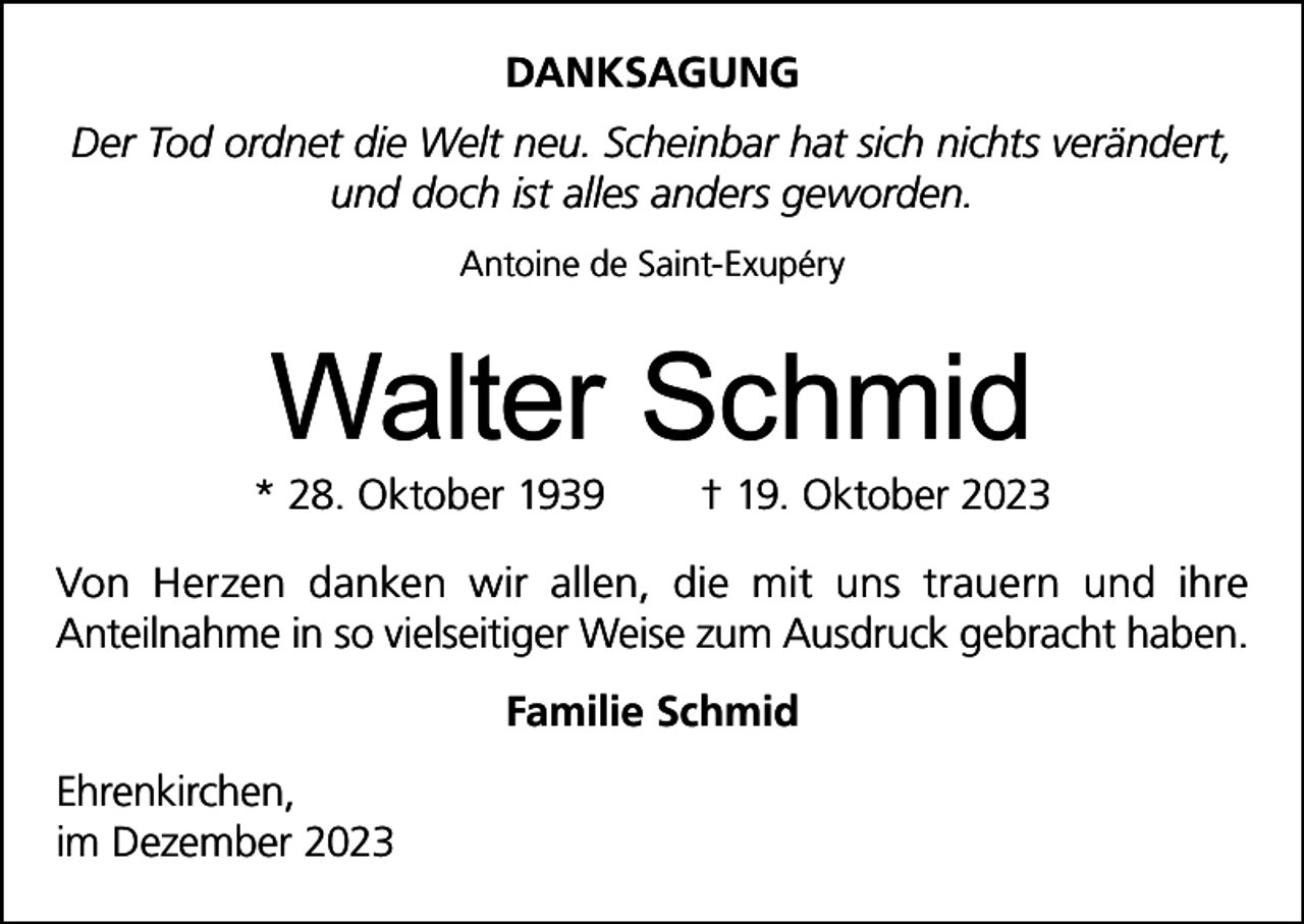 <p>DANKSAGUNG<br />Der Tod ordnet die Welt neu. Scheinbar hat sich nichts verändert,<br />und doch ist alles anders geworden.<br />Antoine de Saint-Exupéry</p><p>Walter Schmid</p><p>* 28. Oktober 1939</p><p>† 19. Oktober 2023</p><p>Von Herzen danken wir allen, die mit uns trauern und ihre<br />Anteilnahme in so vielseitiger Weise zum Ausdruck gebracht haben.<br />Familie Schmid<br />Ehrenkirchen,<br />im Dezember 2023</p>