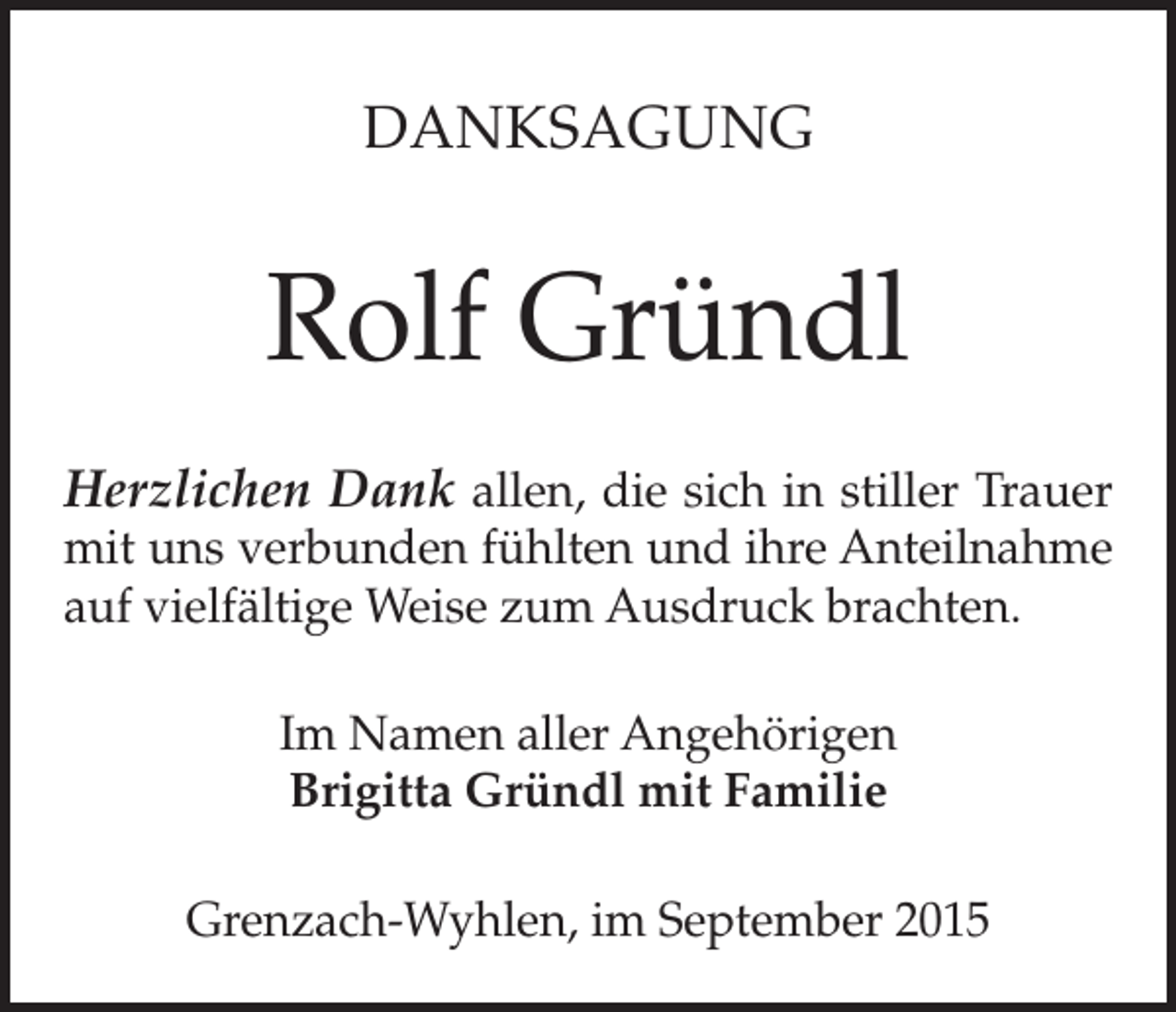 <p>DANKSAGUNG</p><p>Rolf Gründl<br />Herzlichen Dank allen, die sich in stiller Trauer</p><p>mit uns verbunden fühlten und ihre Anteilnahme<br />auf vielfältige Weise zum Ausdruck brachten.<br />Im Namen aller Angehörigen<br />Brigitta Gründl mit Familie<br />Grenzach-Wyhlen, im September 2015</p>