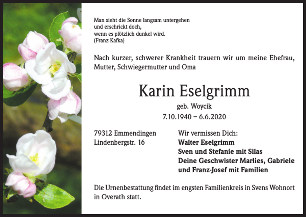 <p>Man sieht die Sonne langsam untergehen<br />und erschrickt doch,<br />wenn es plötzlich dunkel wird.<br />(Franz Kafka)</p><p>Nach kurzer, schwerer Krankheit trauern wir um meine Ehefrau,<br />Mutter, Schwiegermutter und Oma</p><p>Karin Eselgrimm<br />geb. Woycik<br />7.10.1940 – 6.6.2020<br />79312 Emmendingen<br />Lindenbergstr. 16</p><p>Wir vermissen Dich:<br />Walter Eselgrimm<br />Sven und Stefanie mit Silas<br />Deine Geschwister Marlies, Gabriele<br />und Franz-Josef mit Familien</p><p>Die Urnenbestattung findet im engsten Familienkreis in Svens Wohnort<br />in Overath statt.</p>
