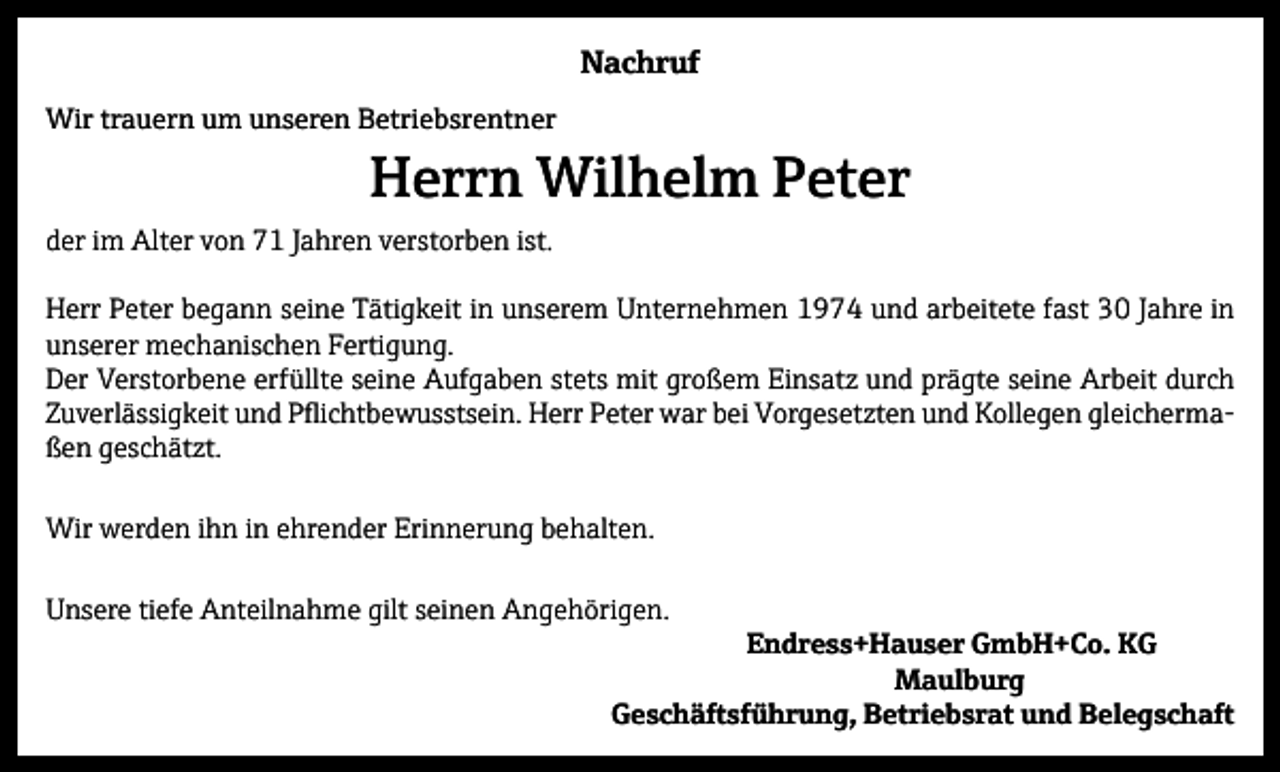 <p>Nachruf<br />Wir trauern um unseren Betriebsrentner</p><p>Herrn Wilhelm Peter</p><p>der im Alter von 71 Jahren verstorben ist.<br />Herr Peter begann seine Tätigkeit in unserem Unternehmen 1974 und arbeitete fast 30 Jahre in<br />unserer mechanischen Fertigung.<br />Der Verstorbene erfüllte seine Aufgaben stets mit großem Einsatz und prägte seine Arbeit durch<br />Zuverlässigkeit und Pflichtbewusstsein. Herr Peter war bei Vorgesetzten und Kollegen gleichermaßen geschätzt.<br />Wir werden ihn in ehrender Erinnerung behalten.<br />Unsere tiefe Anteilnahme gilt seinen Angehörigen.</p><p>Endress+Hauser GmbH+Co. KG<br />Maulburg<br />Geschäftsführung, Betriebsrat und Belegschaft</p>