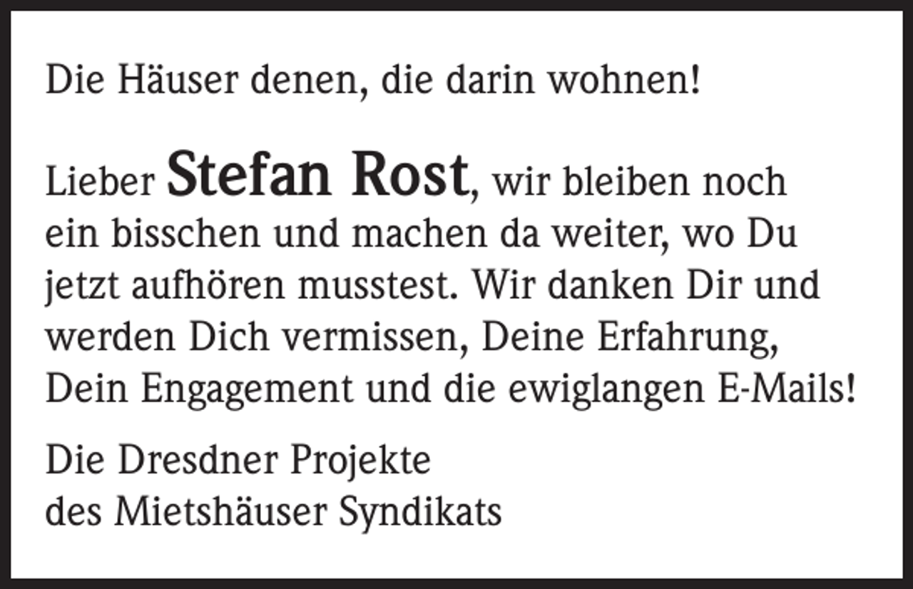 <p>Die Häuser denen, die darin wohnen!<br />Lieber Stefan Rost, wir bleiben noch<br />ein bisschen und machen da weiter, wo Du<br />jetzt aufhören musstest. Wir danken Dir und<br />werden Dich vermissen, Deine Erfahrung,<br />Dein Engagement und die ewiglangen E-Mails!<br />Die Dresdner Projekte<br />des Mietshäuser Syndikats</p>