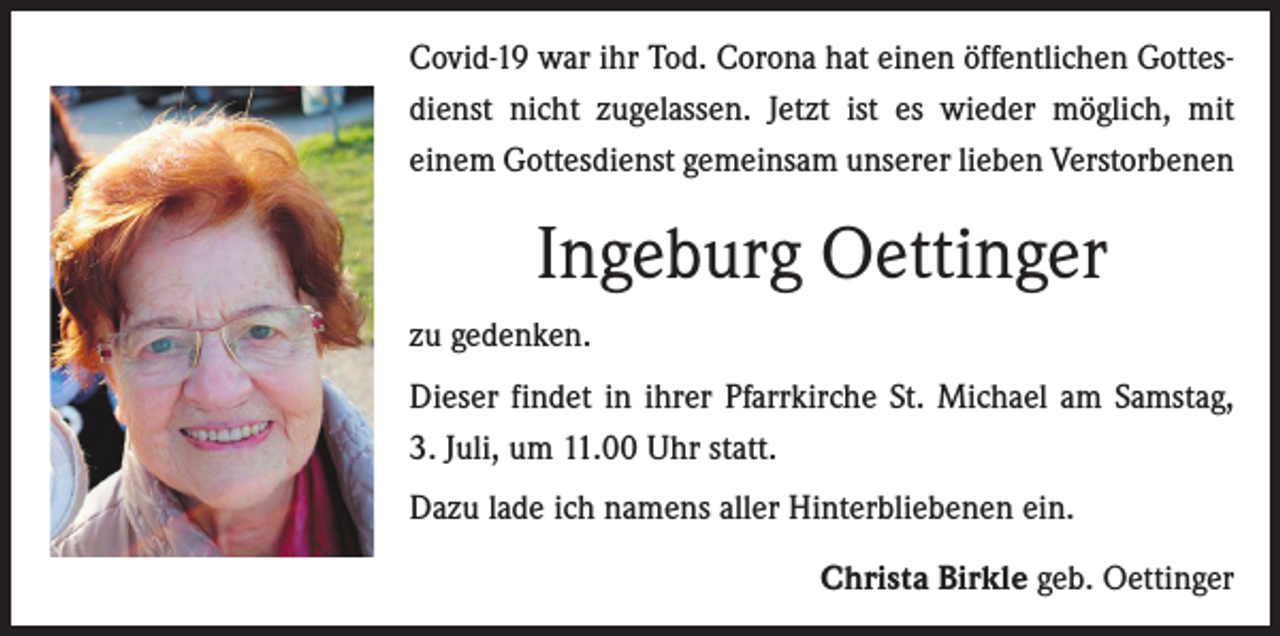 <p>Covid-19 war ihr Tod. Corona hat einen ­öffentlichen Gottesdienst nicht zugelassen. Jetzt ist es wieder möglich, mit<br />­einem ­Gottesdienst gemeinsam ­unserer lieben Verstorbenen</p><p>Ingeburg Oettinger<br />zu gedenken.<br />Dieser findet in ihrer Pfarrkirche St. Michael am Samstag,<br />3. Juli, um 11.00 Uhr statt.<br />Dazu lade ich namens aller Hinterbliebenen ein.</p><p>Christa Birkle geb. Oettinger</p>