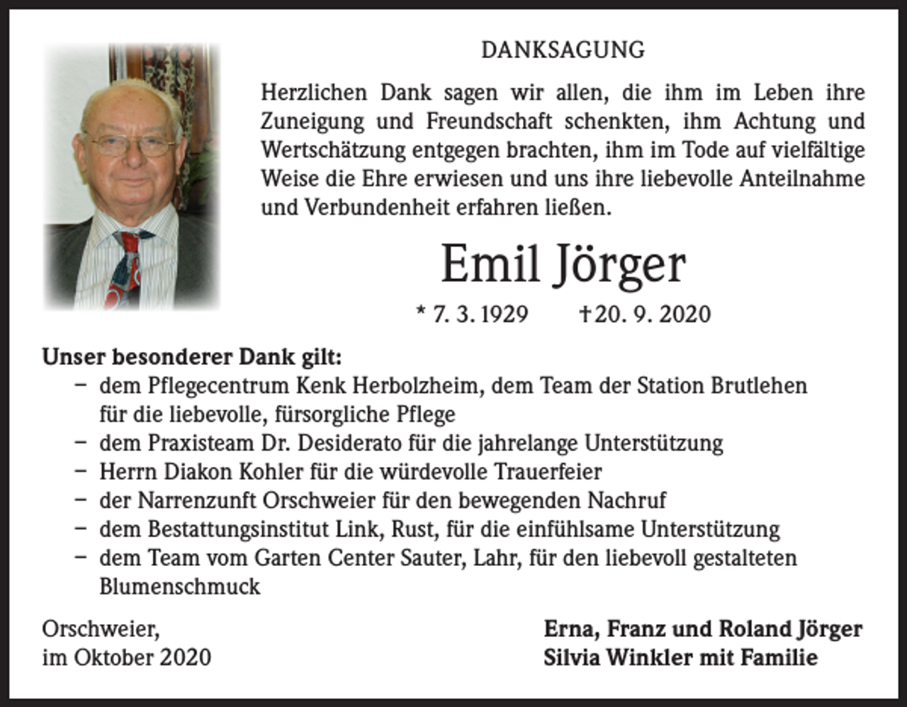 <p>DANKSAGUNG<br />Herzlichen Dank sagen wir allen, die ihm im Leben ihre<br />­Zuneigung und Freundschaft schenkten, ihm Achtung und<br />Wertschätzung entgegen brachten, ihm im Tode auf vielfältige<br />Weise die Ehre erwiesen und uns ihre liebevolle Anteilnahme<br />und Verbundenheit erfahren ließen.</p><p>Emil Jörger<br />* 7. 3. 1929 † 20. 9. 2020<br />Unser besonderer Dank gilt:<br />– dem Pflegecentrum Kenk Herbolzheim, dem Team der Station Brutlehen<br />für die liebevolle, fürsorgliche Pflege<br />– dem Praxisteam Dr. Desiderato für die jahrelange Unterstützung<br />– Herrn Diakon Kohler für die würdevolle Trauerfeier<br />– der Narrenzunft Orschweier für den bewegenden Nachruf<br />– dem Bestattungsinstitut Link, Rust, für die einfühlsame Unterstützung<br />– dem Team vom Garten Center Sauter, Lahr, für den liebevoll gestalteten<br />Blumenschmuck<br />Orschweier,<br />im Oktober 2020</p><p>Erna, Franz und Roland Jörger<br />Silvia Winkler mit Familie</p>