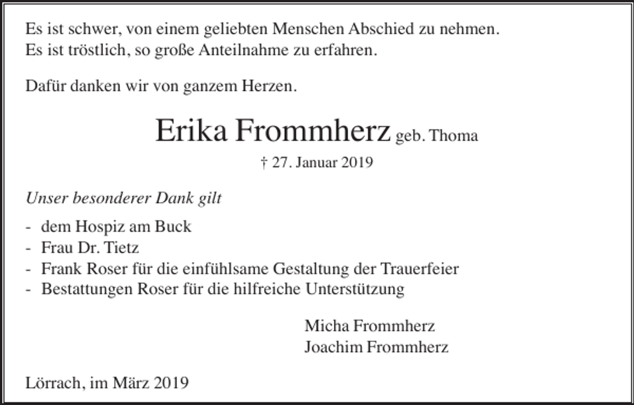 <p>Es ist schwer, von einem geliebten Menschen Abschied zu nehmen.<br />Es ist tröstlich, so große Anteilnahme zu erfahren.<br />Dafür danken wir von ganzem Herzen.</p><p>Erika Frommherz geb. Thoma<br />† 27. Januar 2019</p><p>Unser besonderer Dank gilt<br />-</p><p>dem Hospiz am Buck<br />Frau Dr. Tietz<br />Frank Roser für die einfühlsame Gestaltung der Trauerfeier<br />Bestattungen Roser für die hilfreiche Unterstützung<br />Micha Frommherz<br />Joachim Frommherz</p><p>Lörrach, im März 2019</p>