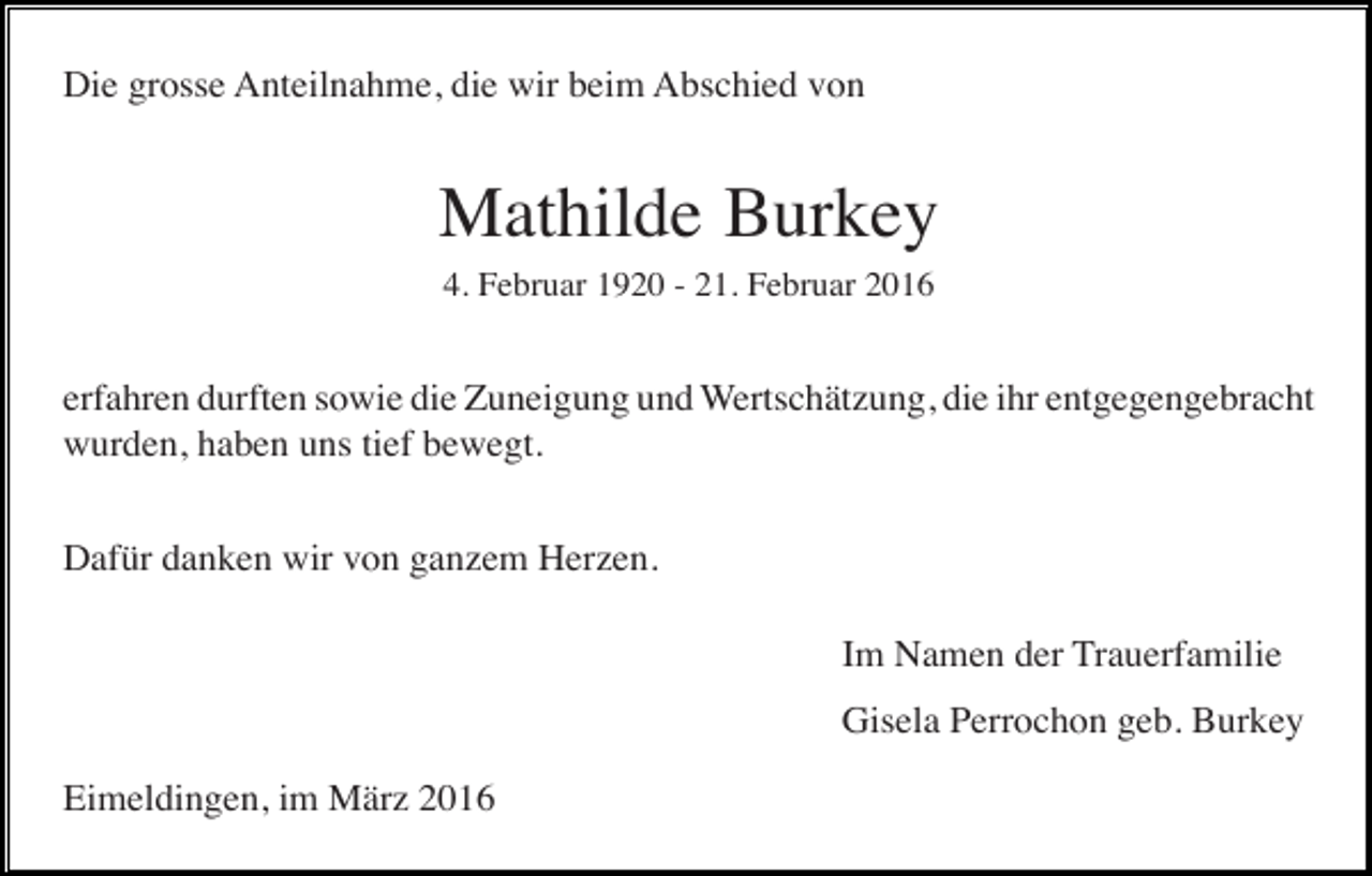 <p>Die grosse Anteilnahme, die wir beim Abschied von</p><p>Mathilde Burkey<br />4. Februar 1920 - 21. Februar 2016</p><p>erfahren durften sowie die Zuneigung und Wertschätzung, die ihr entgegengebracht<br />wurden, haben uns tief bewegt.<br />Dafür danken wir von ganzem Herzen.<br />Im Namen der Trauerfamilie<br />Gisela Perrochon geb. Burkey<br />Eimeldingen, im März 2016</p>