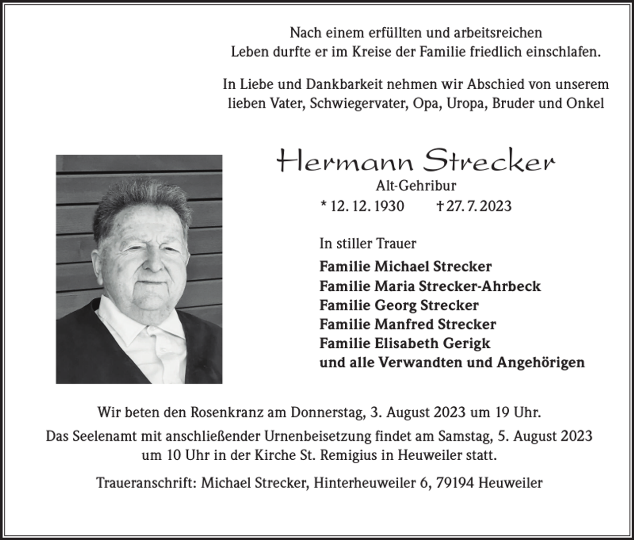 <p>Nach einem erfüllten und arbeitsreichen<br />Leben durfte er im Kreise der Familie friedlich einschlafen.<br />In Liebe und Dankbarkeit nehmen wir Abschied von unserem<br />lieben Vater, Schwiegervater, Opa, Uropa, Bruder und Onkel</p><p>Hermann Strecker<br />Alt-Gehribur<br />* 12. 12. 1930 † 27. 7. 2023</p><p>In stiller Trauer<br />Familie Michael Strecker<br />Familie Maria Strecker-Ahrbeck<br />Familie Georg Strecker<br />Familie Manfred Strecker<br />Familie Elisabeth Gerigk<br />und alle Verwandten und Angehörigen<br />Wir beten den Rosenkranz am Donnerstag, 3. August 2023 um 19 Uhr.<br />Das Seelenamt mit anschließender Urnenbeisetzung findet am Samstag, 5. August 2023<br />um 10 Uhr in der Kirche St. Remigius in Heuweiler statt.<br />Traueranschrift: Michael Strecker, Hinterheuweiler 6, 79194 Heuweiler</p>