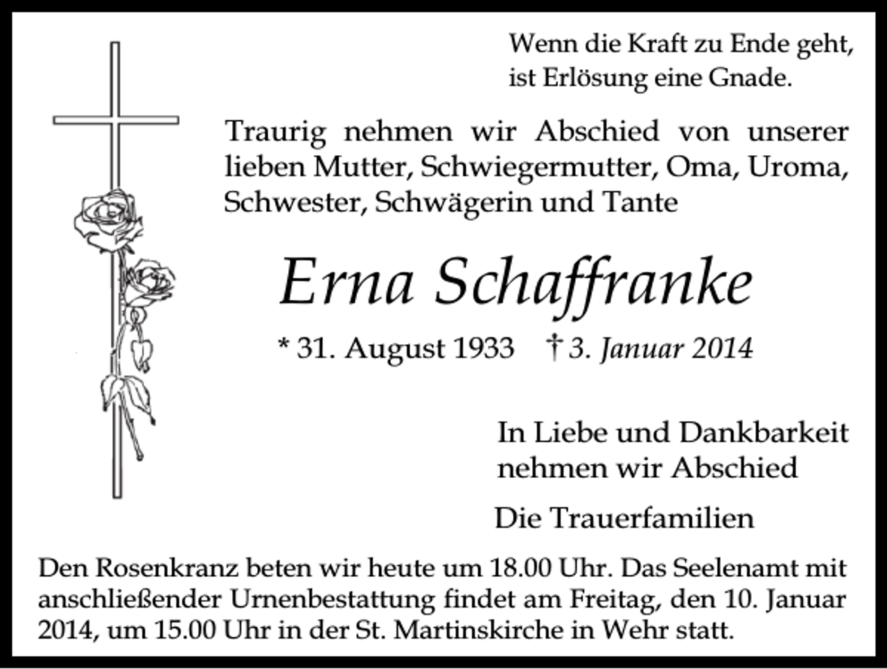 <p>Wenn die Kraft zu Ende geht,<br />ist Erlösung eine Gnade.</p><p>Traurig nehmen wir Abschied von unserer<br />lieben Mutter, Schwiegermutter, Oma, Uroma,<br />Schwester, Schwägerin und Tante</p><p>Erna Schaffranke<br />* 31. August 193. Januar 2014</p><p>In Liebe und Dankbarkeit<br />nehmen wir Abschied<br />Die Trauerfamilien<br />Den Rosenkranz beten wir heute um 18.00 Uhr. Das Seelenamt mit<br />anschließender Urnenbestattung findet am Freitag, den 10. Januar<br />2014, um 15.00 Uhr in der St. Martinskirche in Wehr statt.</p>
