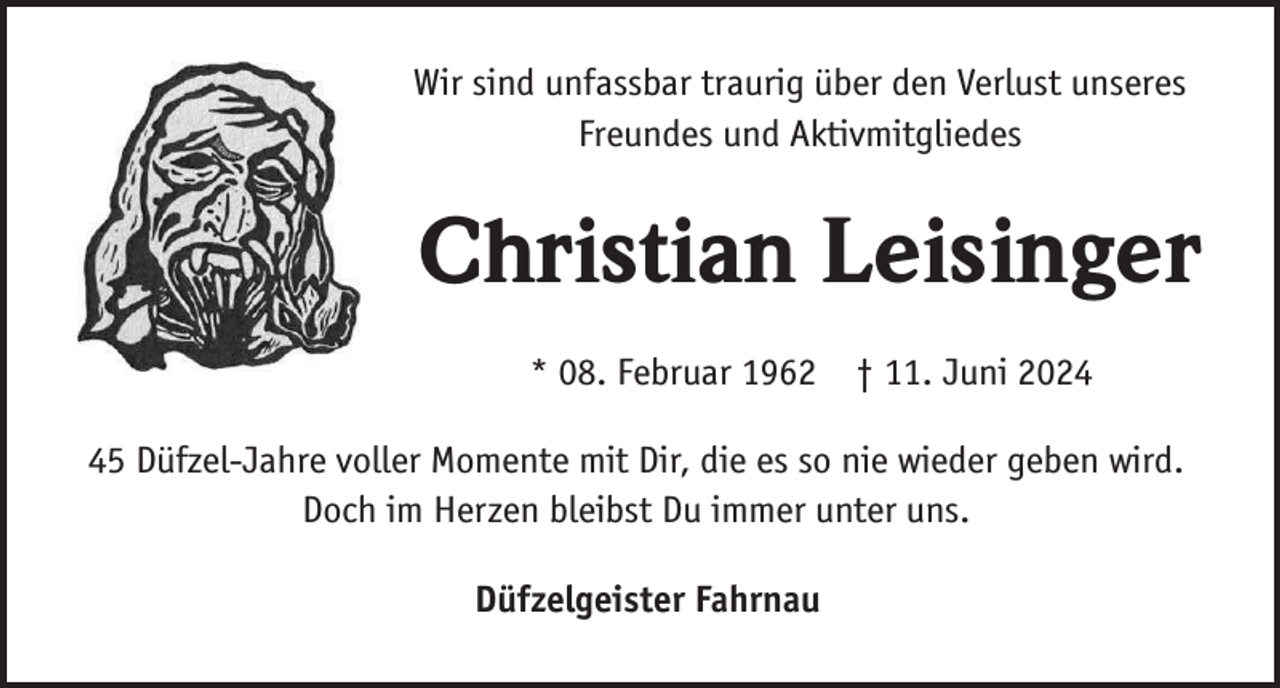 <p>Wir sind unfassbar traurig über den Verlust unseres<br />Freundes und Aktivmitgliedes</p><p>Christian Leisinger<br />* 08. Februar 1962 † 11. Juni 2025 Düfzel-Jahre voller Momente mit Dir, die es so nie wieder geben wird.<br />Doch im Herzen bleibst Du immer unter uns.<br />Düfzelgeister Fahrnau</p>