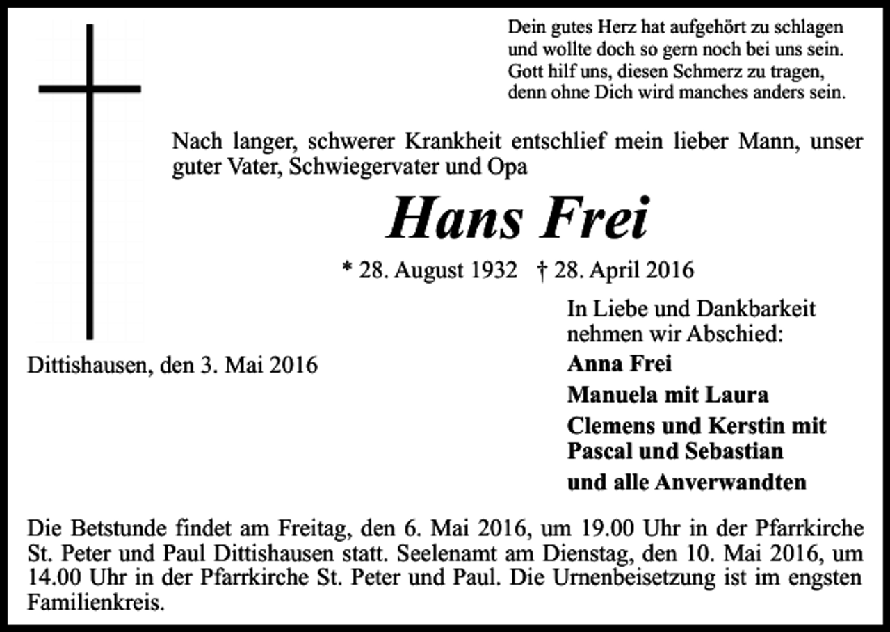 <p>Dein gutes Herz hat aufgehört zu schlagen<br />und wollte doch so gern noch bei uns sein.<br />Gott hilf uns, diesen Schmerz zu tragen,<br />denn ohne Dich wird manches anders sein.</p><p>Nach langer, schwerer Krankheit entschlief mein lieber Mann, unser<br />guter Vater, Schwiegervater und Opa</p><p>Hans Frei</p><p>* 28. August 1932 † 28. April 2016</p><p>Dittishausen, den 3. Mai 2016</p><p>In Liebe und Dankbarkeit<br />nehmen wir Abschied:<br />Anna Frei<br />Manuela mit Laura<br />Clemens und Kerstin mit<br />Pascal und Sebastian<br />und alle Anverwandten</p><p>Die Betstunde findet am Freitag, den 6. Mai 2016, um 19.00 Uhr in der Pfarrkirche<br />St. Peter und Paul Dittishausen statt. Seelenamt am Dienstag, den 10. Mai 2016, um<br />14.00 Uhr in der Pfarrkirche St. Peter und Paul. Die Urnenbeisetzung ist im engsten<br />Familienkreis.</p>