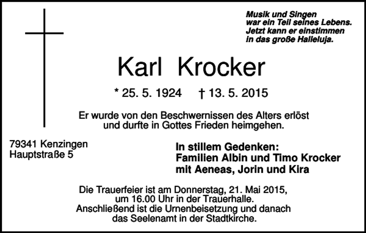 <p>Musik und Singen<br />war ein Teil seines Lebens.<br />Jetzt kann er einstimmen<br />in das große Halleluja.</p><p>Karl Krocker<br />* 25. 5. 1924</p><p>† 13. 5. 2015</p><p>Er wurde von den Beschwernissen des Alters erlöst<br />und durfte in Gottes Frieden heimgehen.<br />79341 Kenzingen<br />Hauptstraße 5</p><p>In stillem Gedenken:<br />Familien Albin und Timo Krocker<br />mit Aeneas, Jorin und Kira</p><p>Die Trauerfeier ist am Donnerstag, 21. Mai 2015,<br />um 16.00 Uhr in der Trauerhalle.<br />Anschließend ist die Urnenbeisetzung und danach<br />das Seelenamt in der Stadtkirche.</p>