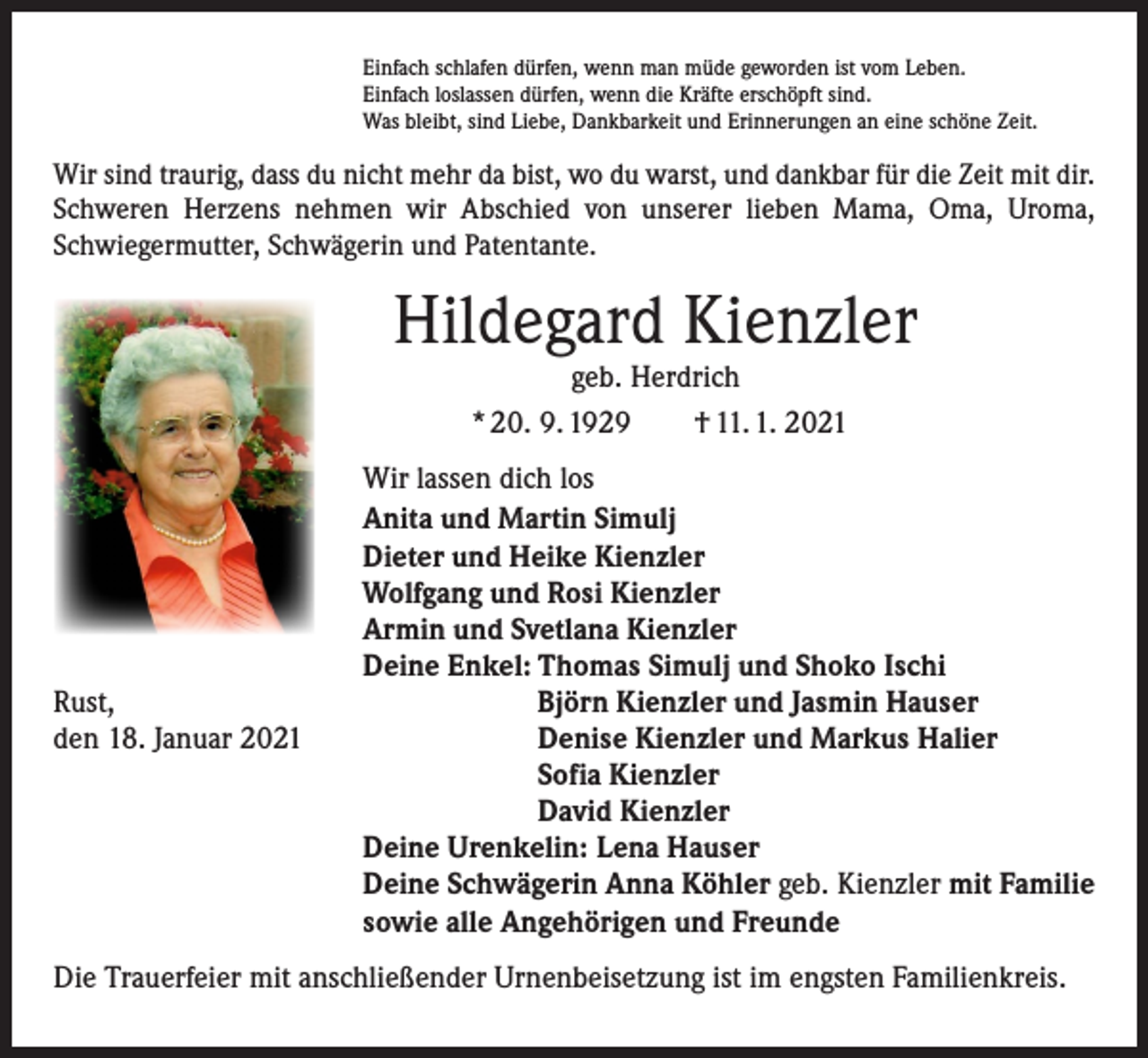 <p>Einfach schlafen dürfen, wenn man müde geworden ist vom Leben.<br />Einfach loslassen dürfen, wenn die Kräfte erschöpft sind.<br />Was bleibt, sind Liebe, Dankbarkeit und Erinnerungen an eine schöne Zeit.</p><p>Wir sind traurig, dass du nicht mehr da bist, wo du warst, und dankbar für die Zeit mit dir.<br />Schweren Herzens nehmen wir Abschied von unserer lieben Mama, Oma, Uroma,<br />­Schwiegermutter, Schwägerin und Patentante.</p><p>Hildegard Kienzler<br />geb. Herdrich<br />* 20. 9. 1929 † 11. 1. 2021</p><p>Rust,<br />den 18. Januar 2021</p><p>Wir lassen dich los<br />Anita und Martin Simulj<br />Dieter und Heike Kienzler<br />Wolfgang und Rosi Kienzler<br />Armin und Svetlana Kienzler<br />Deine Enkel: Thomas Simulj und Shoko Ischi</p><p>Björn Kienzler und Jasmin Hauser</p><p>Denise Kienzler und Markus Halier</p><p>Sofia Kienzler</p><p>David Kienzler<br />Deine Urenkelin: Lena Hauser<br />Deine Schwägerin Anna Köhler geb. Kienzler mit Familie<br />sowie alle Angehörigen und Freunde</p><p>Die Trauerfeier mit anschließender Urnenbeisetzung ist im engsten Familienkreis.</p>