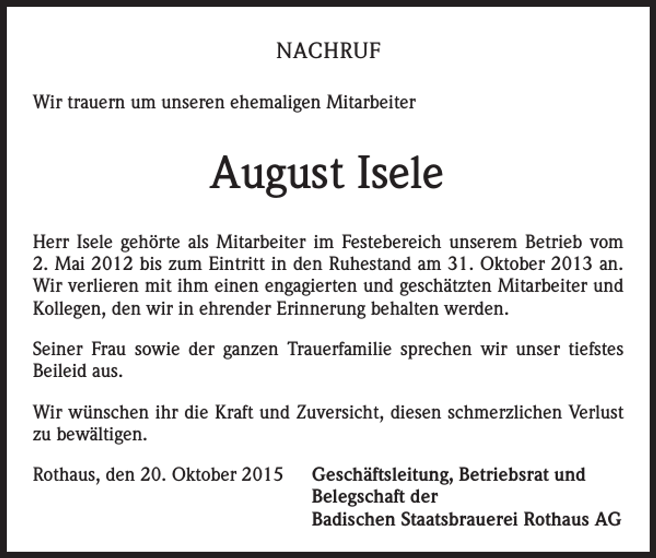 <p>NACHRUF<br />Wir trauern um unseren ehemaligen Mitarbeiter</p><p>August Isele<br />Herr Isele gehörte als Mitarbeiter im Festebereich unserem Betrieb vom<br />2. Mai 2012 bis zum Eintritt in den Ruhestand am 31. Oktober 2013 an.<br />Wir verlieren mit ihm einen engagierten und geschätzten Mitarbeiter und<br />Kollegen, den wir in ehrender Erinnerung behalten werden.<br />Seiner Frau sowie der ganzen Trauerfamilie sprechen wir unser tiefstes<br />Beileid aus.<br />Wir wünschen ihr die Kraft und Zuversicht, diesen schmerzlichen Verlust<br />zu bewältigen.<br />Rothaus, den 20. Oktober 2015 Geschäftsleitung, Betriebsrat und<br />Belegschaft der<br />Badischen Staatsbrauerei Rothaus AG</p>