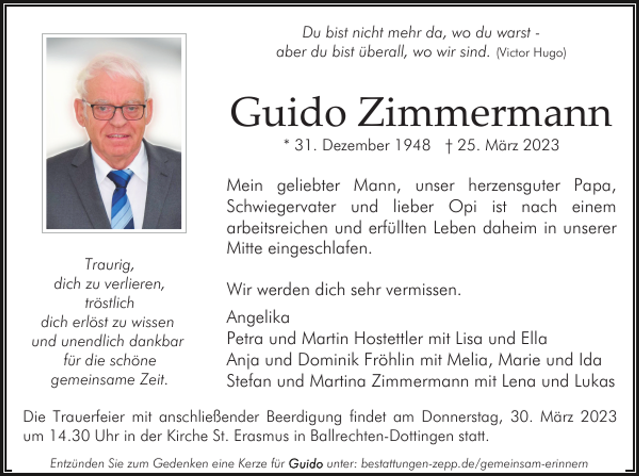<p>Du bist nicht mehr da, wo du warst aber du bist überall, wo wir sind. (Victor Hugo)</p><p>Guido Zimmermann<br />* 31. Dezember 1948 † 25. März 2023</p><p>Traurig,<br />dich zu verlieren,<br />tröstlich<br />dich erlöst zu wissen<br />und unendlich dankbar<br />für die schöne<br />gemeinsame Zeit.</p><p>Mein geliebter Mann, unser herzensguter Papa,<br />Schwiegervater und lieber Opi ist nach einem<br />arbeitsreichen und erfüllten Leben daheim in unserer<br />Mitte eingeschlafen.<br />Wir werden dich sehr vermissen.<br />Angelika<br />Petra und Martin Hostettler mit Lisa und Ella<br />Anja und Dominik Fröhlin mit Melia, Marie und Ida<br />Stefan und Martina Zimmermann mit Lena und Lukas</p><p>Die Trauerfeier mit anschließender Beerdigung findet am Donnerstag, 30. März 2023<br />um 14.30 Uhr in der Kirche St. Erasmus in Ballrechten-Dottingen statt.<br />Entzünden Sie zum Gedenken eine Kerze für</p><p>unter: bestattungen-zepp.de/gemeinsam-erinnern</p>